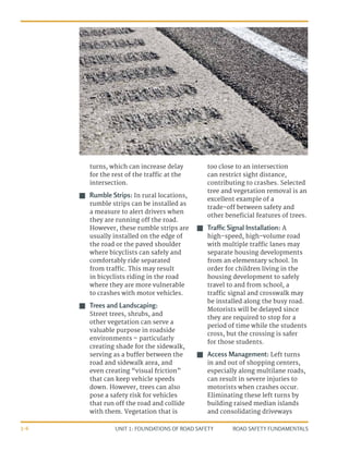 UNIT 1: FOUNDATIONS OF ROAD SAFETY ROAD SAFETY FUNDAMENTALS
1-6
turns, which can increase delay
for the rest of the traffic at the
intersection.
J
J Rumble Strips: In rural locations,
rumble strips can be installed as
a measure to alert drivers when
they are running off the road.
However, these rumble strips are
usually installed on the edge of
the road or the paved shoulder
where bicyclists can safely and
comfortably ride separated
from traffic. This may result
in bicyclists riding in the road
where they are more vulnerable
to crashes with motor vehicles.
J
J Trees and Landscaping:
Street trees, shrubs, and
other vegetation can serve a
valuable purpose in roadside
environments – particularly
creating shade for the sidewalk,
serving as a buffer between the
road and sidewalk area, and
even creating “visual friction”
that can keep vehicle speeds
down. However, trees can also
pose a safety risk for vehicles
that run off the road and collide
with them. Vegetation that is
too close to an intersection
can restrict sight distance,
contributing to crashes. Selected
tree and vegetation removal is an
excellent example of a
trade-off between safety and
other beneficial features of trees.
J
J Traffic Signal Installation: A
high-speed, high-volume road
with multiple traffic lanes may
separate housing developments
from an elementary school. In
order for children living in the
housing development to safely
travel to and from school, a
traffic signal and crosswalk may
be installed along the busy road.
Motorists will be delayed since
they are required to stop for a
period of time while the students
cross, but the crossing is safer
for those students.
J
J Access Management: Left turns
in and out of shopping centers,
especially along multilane roads,
can result in severe injuries to
motorists when crashes occur.
Eliminating these left turns by
building raised median islands
and consolidating driveways
 