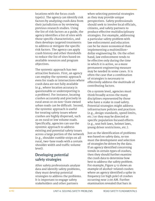 UNIT 4: SOLVING SAFETY PROBLEMS ROAD SAFETY FUNDAMENTALS
4-42
locations with the focus crash
type(s). The agency can identify risk
factors by analyzing crash data from
their jurisdiction or by reviewing
previous research studies. Using
the list of risk factors as a guide, the
agency identifies a list of sites with
those specific characteristics, and
then develops targeted treatments
to address or mitigate the specific
risk factors. The agency can apply
crash history and other thresholds
to reduce the list of sites based on
available resources and program
objectives.
The systemic approach has two
attractive features. First, an agency
can employ the systemic approach
even for roads or intersections where
crash data are not fully available
(e.g., where location accuracy is
questionable or underreporting is
a problem). For instance, locating
crashes accurately and precisely in
rural areas or on non-State owned
urban roads can be difficult. Second,
the systemic approach is useful
for treating safety issues where
crashes are highly dispersed, such
as on rural or low volume roads.
Specifically, agencies can use the
systemic approach to address
existing and potential safety issues
across a large portion of the network
(e.g., shoulder rumble strips on all
rural, two-lane roads with a certain
shoulder width and traffic volume
level).
Developing potential
safety strategies
After safety professionals analyze
data and identify safety problems,
they must develop potential
strategies to address the problems.
It is important to engage safety
stakeholders and other partners
when selecting potential strategies
as they may provide unique
perspectives. Safety professionals
should seek to involve local officials,
citizens, and safety partners to
produce effective multidisciplinary
strategies. For example, addressing
a particular safety problem with
law enforcement and education
can be far more economical than
implementing a multimillion-
dollar engineering fix. On the other
hand, law enforcement tends to
be effective only during the time
in which it is active, so a more
permanent engineering measure
may be needed in some cases. It is
often the case that a combination
of strategies is necessary to
effectively address the multitude of
contributing factors.
On a system level, agencies must
think broadly across the many
disciplines represented by those
who have a stake in road safety.
Potential strategies might address
infrastructure policies and practices
(e.g., design standards, speed limits,
etc.) or they may be directed at
specific population focused efforts
(e.g., seat belt laws, helmet laws,
young driver restrictions, etc.).
Just as the identification of problems
was based on safety data, so too
must the development and selection
of strategies be driven by the data.
If an agency identified concerning
trends in certain types of crashes,
then they should further examine
the crash data to determine how
best to address the safety problem.
For example, Figure 4-9 shows an
example of alcohol-related crashes
where an agency identified a spike in
frequency (or high pole) of crashes
occurring near 2:00 AM. Further
examination revealed that bars in
 