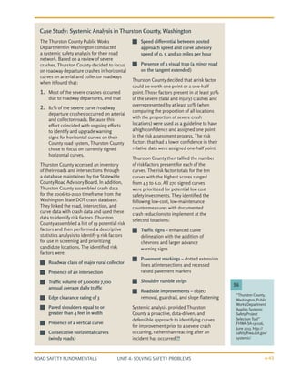 UNIT 4: SOLVING SAFETY PROBLEMS
ROAD SAFETY FUNDAMENTALS 4-43
The Thurston County Public Works
Department in Washington conducted
a systemic safety analysis for their road
network. Based on a review of severe
crashes, Thurston County decided to focus
on roadway departure crashes in horizontal
curves on arterial and collector roadways
when it found that:
1.	 Most of the severe crashes occurred
due to roadway departures, and that
2.	 81% of the severe curve /roadway
departure crashes occurred on arterial
and collector roads. Because this
effort coincided with ongoing efforts
to identify and upgrade warning
signs for horizontal curves on their
County road system, Thurston County
chose to focus on currently signed
horizontal curves.
Thurston County accessed an inventory
of their roads and intersections through
a database maintained by the Statewide
County Road Advisory Board. In addition,
Thurston County assembled crash data
for the 2006-to-2010 timeframe from the
Washington State DOT crash database.
They linked the road, intersection, and
curve data with crash data and used these
data to identify risk factors. Thurston
County assembled a list of 19 potential risk
factors and then performed a descriptive
statistics analysis to identify 9 risk factors
for use in screening and prioritizing
candidate locations. The identified risk
factors were:
J
J Roadway class of major rural collector
J
J Presence of an intersection
J
J Traffic volume of 3,000 to 7,500
annual average daily traffic
J
J Edge clearance rating of 3
J
J Paved shoulders equal to or
greater than 4 feet in width
J
J Presence of a vertical curve
J
J Consecutive horizontal curves
(windy roads)
J
J Speed differential between posted
approach speed and curve advisory
speed of 0, 5, and 10 miles per hour
J
J Presence of a visual trap (a minor road
on the tangent extended)
Thurston County decided that a risk factor
could be worth one point or a one-half
point. Those factors present in at least 30%
of the severe (fatal and injury) crashes and
overrepresented by at least 10% (when
comparing the proportion of all locations
with the proportion of severe crash
locations) were used as a guideline to have
a high confidence and assigned one point
in the risk assessment process. The risk
factors that had a lower confidence in their
relative data were assigned one-half point.
Thurston County then tallied the number
of risk factors present for each of the
curves. The risk factor totals for the ten
curves with the highest scores ranged
from 4.5 to 6.0. All 270 signed curves
were prioritized for potential low cost
safety investments. They identified the
following low-cost, low-maintenance
countermeasures with documented
crash reductions to implement at the
selected locations:
J
J Traffic signs – enhanced curve
delineation with the addition of
chevrons and larger advance
warning signs
J
J Pavement markings – dotted extension
lines at intersections and recessed
raised pavement markers
J
J Shoulder rumble strips
J
J Roadside improvements – object
removal, guardrail, and slope flattening
Systemic analysis provided Thurston
County a proactive, data-driven, and
defensible approach to identifying curves
for improvement prior to a severe crash
occurring, rather than reacting after an
incident has occurred.56
“Thurston County,
Washington, Public
Works Department
Applies Systemic
Safety Project
Selection Tool”
FHWA-SA-13-026,
June 2013. http://
safety.fhwa.dot.gov/
systemic/
56
Case Study: Systemic Analysis in Thurston County, Washington
 