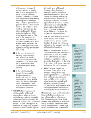 UNIT 4: SOLVING SAFETY PROBLEMS
ROAD SAFETY FUNDAMENTALS 4-45
enforcement strategies),
perform a time-of-day by
day-of-the-week analysis.
As an example, alcohol-
related crashes will likely be
over-represented in the early
morning and on weekend
days. A logical approach is to
perform a cross tabulation of
time-of day by day-of-the-
week to determine the best
times and days for driving
under the inﬂuence (DUI)
selective enforcement. The
goal of the procedure at
this point is to determine
additional details (who, what,
where, when, and how) for
those crash types identiﬁed
by the analyses performed to
this point.
J
J If the over-represented
variable is not constant
over all crash severities,
cross tabulate the variable
by severity (e.g., nighttime,
rural, and older-driver
crashes tend to be more
severe).
J
J If the activities can be
targeted to geographic
location, age group,
gender, race, or any other
demographic factor within
the crash records, consider
these variables for cross
tabulation with other over-
represented variables.
3.	 CONSIDER creating subsets
of the data for additional
comparisons where activities
are to be targeted to a particular
subgroup of the population. For
example, insight into a graduated
driver’s license strategy can be
obtained by comparing 16-year-
old causal driver crashes against
17- to 20-year-old causal
driver crashes. As another
example, insight into youth
alcohol enforcement activities
can be attained by comparing
alcohol-related crashes of 16-
to 20-year-old causal drivers
against alcohol-related crashes
of their 21-year-old and older
counterparts. Each of these
types of comparisons can
show differences between the
respective subpopulations.
4.	 USE the results of each analysis
to determine what further
information is needed before
the best decision can be made,
and repeat the analysis with the
additional information.
5.	 PERSIST and maintain a thread
of evidence until the information
available has been exhausted.
If the information generated
indicates a signiﬁcant factor,
create further subsets of the data
(e.g., youth-pedestrian crashes),
and repeat the entire analysis.
6.	 REJECT any strategies and
activities at this point that
the data clearly show to be
counterproductive (i.e., activities
that will consume resources
that could be better applied
elsewhere). Maintain a list of
all potential strategies and
corresponding activities that will
be subjected to further analysis
in the optimization procedure.58
Many system-level safety strategies
focus on behaviors of drivers
and other road users. Resources
like Countermeasures That Work
provide a useful listing of potential
safety strategies for system-level
safety management.59
The excerpt
from Countermeasures That Work in
Goodwin, A.,
Thomas, L.,
Kirley, B., Hall, W.,
O’Brien, N., & Hill,
K. Countermeasures
That Work: A
Highway Safety
Countermeasure
Guide for State
Highway Safety
Offices, Eighth
edition, National
Highway
Traffic Safety
Administration,
Report No. DOT
HS 812 202,
Washington, DC,
2015.
Bahar, G., M.
Masliah, C. Mollett,
and B. Persaud,
Integrated Safety
Management
Process, National
Cooperative
Highway Research
Program, Report
501, Transportation
Research Board
of the National
Academies,
Washington, D.C.,
2003
59
58
 