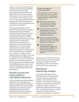 UNIT 4: SOLVING SAFETY PROBLEMS
ROAD SAFETY FUNDAMENTALS 4-47
Figure 4-10 gives a list of potential
strategies for addressing speeding-
related crashes, from either
laws, enforcement, penalties and
adjudication, or communications
and outreach. The list also includes
an indication of the effectiveness,
cost, current usage, and time of each
strategy, which are all important
considerations when selecting safety
strategies to implement.
If the agency identifies safety
problems from a systemic analysis,
the potential safety strategies
should address the types of crashes
that were related to the roadway
characteristic risk factors. These
strategies may often be engineering
improvements related to the
risk factors. For example, if an
examination of crash trends may
highlight run-off-road crashes,
and a systemic analysis would
identify the type(s) of road on which
run-off-road crashes are likely to
occur. Table 4-12 shows a list of
potential safety strategies that could
be implemented for engineering
treatments for a run-off-road crash
problem. In a systemic approach,
these engineering treatments would
be implemented across some or all
roads meeting the risk factors that
increase the likelihood of run-off-
road crashes.
Example of system-level
safety strategies in
state highway safety plans
SHSPs provide many good examples
of system-level strategies that
address safety problems identified
through analysis of crash and other
safety data. The previous section
showed how Ohio and Florida
had identified safety priorities on
older drivers and motorcyclists,
respectively. The SHSPs from these
States also demonstrated the types
of safety strategies each State
intended to pursue to combat the
safety problems in these areas.
Selecting and
implementing strategies
A transportation agency must
determine which of the potential
strategies they will implement
to address the identified safety
problems. Since system-level safety
solutions can involve broad changes
to policies, design practices, or
jurisdiction-wide road user behavior,
there are different issues to consider
compared to implementing a
safety countermeasure at a specific
Florida’s strategies for
motorcyclist safety
After identifying motorcyclist safety as
an emphasis area in their 2012 SHSP,
Florida identified a list of strategies to
address motorcyclist safety. Example
strategies include:
J
J Promote personal protective
gear and its value in reducing
motorcyclist injury levels and
increasing rider conspicuity
J
J Promote adequate rider training
and preparation to new and
experienced motorcycle riders
by qualified instructors at State-
approved training centers
J
J Incorporate motorcycle-friendly
policies and practices into roadway
design, traffic control, construction,
operation, and maintenance
J
J Develop and implement
communications strategies that
target high-risk populations and
improve public awareness of
motorcycle crash problems and
programs.
 
