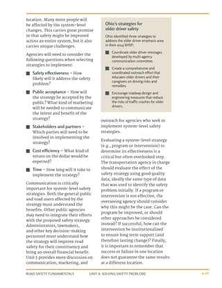 UNIT 4: SOLVING SAFETY PROBLEMS
ROAD SAFETY FUNDAMENTALS 4-49
location. Many more people will
be affected by the system-level
changes. This carries great promise
in that safety might be improved
across an entire system, but it also
carries unique challenges.
Agencies will need to consider the
following questions when selecting
strategies to implement:
J
J Safety effectiveness – How
likely will it address the safety
problem?
J
J Public acceptance – How will
the strategy be accepted by the
public? What kind of marketing
will be needed to communicate
the intent and benefit of the
strategy?
J
J Stakeholders and partners –
Which parties will need to be
involved in implementing the
strategy?
J
J Cost efficiency – What kind of
return on the dollar would be
expected?
J
J Time – How long will it take to
implement the strategy?
Communication is critically
important for system-level safety
strategies. Both the general public
and road users affected by the
strategy must understand the
benefits. Other public agencies
may need to integrate their efforts
with the proposed safety strategy.
Administrators, lawmakers,
and other key decision-making
personnel must understand how
the strategy will improve road
safety for their constituency and
bring an overall financial benefit.
Unit 5 provides more discussion on
communication, marketing, and
outreach for agencies who seek to
implement system-level safety
strategies.
Evaluating a system-level strategy
(e.g., program or intervention) to
determine its effectiveness is a
critical but often overlooked step.
The transportation agency in charge
should evaluate the effect of the
safety strategy using good quality
data; ideally the same type of data
that was used to identify the safety
problem initially. If a program or
intervention is not effective, the
overseeing agency should consider
why this might be the case. Can the
program be improved, or should
other approaches be considered
instead? If successful, how can the
intervention be institutionalized
to ensure long term support (and
therefore lasting change)? Finally,
it is important to remember that
success or failure in one location
does not guarantee the same results
at a different location.
Ohio’s strategies for
older driver safety
Ohio identified three strategies to
address the older driver emphasis area
in their 2014 SHSP:
J
J Coordinate older driver messages
developed by multi-agency
communication committee.
J
J Create a comprehensive and
coordinated outreach effort that
educates older drivers and their
caregivers on driving risks and
remedies.
J
J Encourage roadway design and
engineering measures that reduce
the risks of traffic crashes for older
drivers.
 