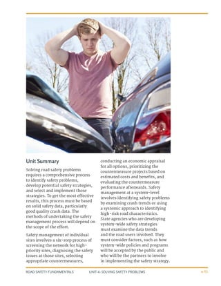 UNIT 4: SOLVING SAFETY PROBLEMS
ROAD SAFETY FUNDAMENTALS 4-51
Unit Summary
Solving road safety problems
requires a comprehensive process
to identify safety problems,
develop potential safety strategies,
and select and implement those
strategies. To get the most effective
results, this process must be based
on solid safety data, particularly
good quality crash data. The
methods of undertaking the safety
management process will depend on
the scope of the effort.
Safety management of individual
sites involves a six-step process of
screening the network for high-
priority sites, diagnosing the safety
issues at those sites, selecting
appropriate countermeasures,
conducting an economic appraisal
for all options, prioritizing the
countermeasure projects based on
estimated costs and benefits, and
evaluating the countermeasure
performance afterwards. Safety
management at a system-level
involves identifying safety problems
by examining crash trends or using
a systemic approach to identifying
high-risk road characteristics.
State agencies who are developing
system-wide safety strategies
must examine the data trends
and the road users involved. They
must consider factors, such as how
system-wide policies and programs
will be accepted by the public and
who will be the partners to involve
in implementing the safety strategy.
 