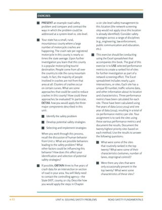 UNIT 4: SOLVING SAFETY PROBLEMS ROAD SAFETY FUNDAMENTALS
4-52
J
J PRESENT an example road safety
problem and compare and contrast the
ways in which the problem could be
addressed at a system-level vs. site-level.
J
J Your state has a small, rural,
mountainous county where a large
number of motorcycle crashes are
happening. The crash rate per registered
motorcycle in this county is nearly 10
times the state average. Upon further
investigation you learn that this county
is a popular motorcycling tourist
destination. People come from all over
the country to ride the curvy mountain
roads. In fact, the majority of people
involved in crashes are not from that
area at all. Clusters of crashes occur
on certain curves. What are some
approaches that could be used to reduce
crashes in this county? How could these
approaches be evaluated? In particular,
DETAIL how you would apply the three
major components described in this
unit:
J
J 	
Identify the safety problem
J
J 	
Develop potential safety strategies
J
J 	
Selecting and implement strategies
When you work through this process,
recall the discussion of human behavior
from Unit 2. What are possible behaviors
leading to the safety problem? What
other factors could be influencing this
behavior? How does this affect your
identification and selection of potential
safety strategies?
J
J If possible, OBTAIN three to five years of
crash data for an intersection or section
of road in your area. You will likely need
to contact the controlling agency – the
State DOT, county, or city. Describe how
you would apply the steps in Chapter
11 on site-level safety management to
this location (the network screening
step would not apply since this location
is already identified). Consider safety
strategies across a range of disciplines
(e.g., engineering, law enforcement,
public communication and education,
etc.).
J
J This exercise should be conducting
using the Excel spreadsheet that
accompanies this book. The goal of this
exercise is to USE selected performance
metrics to create a ranked list of sites
for further investigation as part of a
network screening effort. The Excel
spreadsheet includes nearly 1,400
intersections, or sites. Each site has a
unique ID number, traffic volume data,
and other information about its location
and characteristics. Three performance
metrics have been calculated for each
site. These have been calculated using
five years of data (2010-2014) and one
year of data (2014), resulting in a total of
six performance metrics per site. Your
assignment is to rank the sites using
these various performance metrics and
document the results. Document the
twenty highest priority sites based on
each method. Use the results to answer
the following questions:
J
J 	
What were some of the sites
that routinely ranked in the top
twenty? What were some of their
characteristics (volumes, number of
lanes, stop/signal control)?
J
J 	
Were there any sites that were
only occasionally present in the
top twenty? What were some
characteristics of these sites?
EXERCISES
 