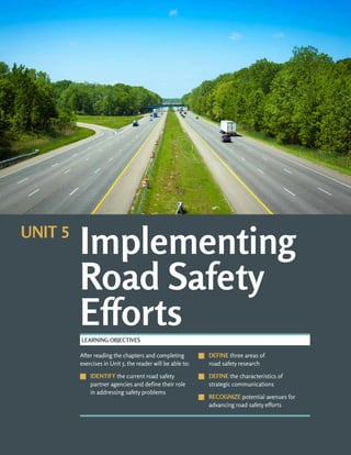 UNIT 5: IMPLEMENTING ROAD SAFETY EFFORTS ROAD SAFETY FUNDAMENTALS
5-b
After reading the chapters and completing
exercises in Unit 5, the reader will be able to:
J
J IDENTIFY the current road safety
partner agencies and define their role
in addressing safety problems
J
J DEFINE three areas of
road safety research
J
J DEFINE the characteristics of
strategic communications
J
J RECOGNIZE potential avenues for
advancing road safety efforts
LEARNING OBJECTIVES
Implementing
Road Safety
Efforts
UNIT 5
 