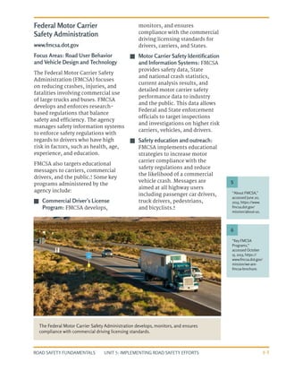 UNIT 5: IMPLEMENTING ROAD SAFETY EFFORTS
ROAD SAFETY FUNDAMENTALS 5-3
Federal Motor Carrier
Safety Administration
www.fmcsa.dot.gov
Focus Areas: Road User Behavior
and Vehicle Design and Technology
The Federal Motor Carrier Safety
Administration (FMCSA) focuses
on reducing crashes, injuries, and
fatalities involving commercial use
of large trucks and buses. FMCSA
develops and enforces research-
based regulations that balance
safety and efficiency. The agency
manages safety information systems
to enforce safety regulations with
regards to drivers who have high
risk in factors, such as health, age,
experience, and education.
FMCSA also targets educational
messages to carriers, commercial
drivers, and the public.5
Some key
programs administered by the
agency include:
J
J Commercial Driver’s License
Program: FMCSA develops,
monitors, and ensures
compliance with the commercial
driving licensing standards for
drivers, carriers, and States.
J
J Motor Carrier Safety Identification
and Information Systems: FMCSA
provides safety data, State
and national crash statistics,
current analysis results, and
detailed motor carrier safety
performance data to industry
and the public. This data allows
Federal and State enforcement
officials to target inspections
and investigations on higher risk
carriers, vehicles, and drivers.
J
J Safety education and outreach:
FMCSA implements educational
strategies to increase motor
carrier compliance with the
safety regulations and reduce
the likelihood of a commercial
vehicle crash. Messages are
aimed at all highway users
including passenger car drivers,
truck drivers, pedestrians,
and bicyclists.6
The Federal Motor Carrier Safety Administration develops, monitors, and ensures
compliance with commercial driving licensing standards.
“About FMCSA,”
accessed June 20,
2013, https://www.
fmcsa.dot.gov/
mission/about-us.
“Key FMCSA
Programs,”
accessed October
15, 2013, https://
www.fmcsa.dot.gov/
mission/we-are-
fmcsa-brochure.
5
6
 