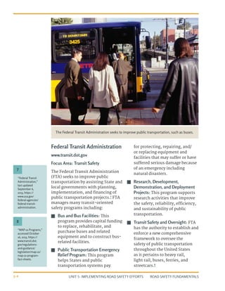 UNIT 5: IMPLEMENTING ROAD SAFETY EFFORTS ROAD SAFETY FUNDAMENTALS
5-4
Federal Transit Administration
www.transit.dot.gov
Focus Area: Transit Safety
The Federal Transit Administration
(FTA) seeks to improve public
transportation by assisting State and
local governments with planning,
implementation, and financing of
public transportation projects.7
FTA
manages many transit-oriented
safety programs including:
J
J Bus and Bus Facilities: This
program provides capital funding
to replace, rehabilitate, and
purchase buses and related
equipment and to construct bus-
related facilities.
J
J Public Transportation Emergency
Relief Program: This program
helps States and public
transportation systems pay
for protecting, repairing, and/
or replacing equipment and
facilities that may suffer or have
suffered serious damage because
of an emergency including
natural disasters.
J
J Research, Development,
Demonstration, and Deployment
Projects: This program supports
research activities that improve
the safety, reliability, efficiency,
and sustainability of public
transportation.
J
J Transit Safety and Oversight: FTA
has the authority to establish and
enforce a new comprehensive
framework to oversee the
safety of public transportation
throughout the United States
as it pertains to heavy rail,
light rail, buses, ferries, and
streetcars.8
The Federal Transit Administration seeks to improve public transportation, such as buses.
“Federal Transit
Administration,”
last updated
September 6,
2013, https://
www.usa.gov/
federal-agencies/
federal-transit-
administration.
“MAP-21 Programs,”
accessed October
16, 2013, https://
www.transit.dot.
gov/regulations-
and-guidance/
legislation/map-21/
map-21-program-
fact-sheets.
7
8
 
