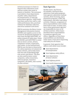 UNIT 5: IMPLEMENTING ROAD SAFETY EFFORTS ROAD SAFETY FUNDAMENTALS
5-6
technical assistance to States to
improve data collected on truck
and bus crashes that result in
injuries or fatalities. The assistance
is provided to State departments
of public safety, departments
of transportation, or State law
enforcement agencies. SaDIP funds
have been used to hire staff to code
safety performance data, purchase
software for field data collection,
and revise outdated crash forms.
FMCSA maintains the Motor Carrier
Management Information System
(MCMIS) and supplies access to the
system for designated employees in
each State through SAFETYNET, an
online network of safety data. States
use MCMIS and SAFETYNET to enter
data on motor carriers, drivers,
compliance reviews, inspections,
and crashes. At the national level,
FMCSA uses the data to characterize
the safety experience of commercial
motor vehicles, and to help States
with the task of identifying high
risk carriers and drivers. The data
are also used by motor carrier
companies, safety researchers,
advocacy groups, insurance
companies, the public, and a variety
of other entities.
State Agencies
All fifty States, the District
of Columbia, and Puerto Rico
administer road safety programs.
State agencies administer roadway
systems, driver licensing, injury
prevention programs, traffic law
enforcement, and other road safety
activities. However, assignment of
these responsibilities varies widely
from State to State. In many cases,
two or three government agencies
are responsible for most or all
of these activities. Other States
distribute these responsibilities
to numerous agencies and
offices. Regardless of how these
responsibilities are distributed,
States share a vital role in improving
road safety for all citizens.
In general, State agencies that
address road safety issues include:
J
J State departments
of transportation
J
J State highway safety offices
J
J State departments
of motor vehicles
J
J State highway patrols
J
J State health departments
State
departments of
transportation
oversee design,
construction,
maintenance,
and operation
of roads.
 