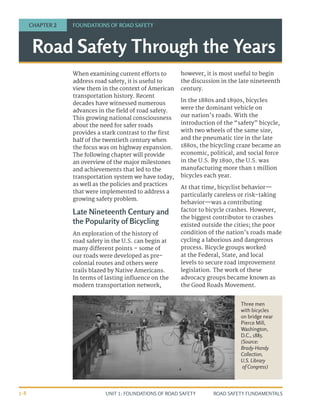 UNIT 1: FOUNDATIONS OF ROAD SAFETY ROAD SAFETY FUNDAMENTALS
1-8
Road Safety Through the Years
CHAPTER 2 FOUNDATIONS OF ROAD SAFETY
When examining current efforts to
address road safety, it is useful to
view them in the context of American
transportation history. Recent
decades have witnessed numerous
advances in the field of road safety.
This growing national consciousness
about the need for safer roads
provides a stark contrast to the first
half of the twentieth century when
the focus was on highway expansion.
The following chapter will provide
an overview of the major milestones
and achievements that led to the
transportation system we have today,
as well as the policies and practices
that were implemented to address a
growing safety problem.
Late Nineteenth Century and
the Popularity of Bicycling
An exploration of the history of
road safety in the U.S. can begin at
many different points – some of
our roads were developed as pre-
colonial routes and others were
trails blazed by Native Americans.
In terms of lasting influence on the
modern transportation network,
however, it is most useful to begin
the discussion in the late nineteenth
century.
In the 1880s and 1890s, bicycles
were the dominant vehicle on
our nation’s roads. With the
introduction of the “safety” bicycle,
with two wheels of the same size,
and the pneumatic tire in the late
1880s, the bicycling craze became an
economic, political, and social force
in the U.S. By 1890, the U.S. was
manufacturing more than 1 million
bicycles each year.
At that time, bicyclist behavior—
particularly careless or risk-taking
behavior—was a contributing
factor to bicycle crashes. However,
the biggest contributor to crashes
existed outside the cities; the poor
condition of the nation’s roads made
cycling a laborious and dangerous
process. Bicycle groups worked
at the Federal, State, and local
levels to secure road improvement
legislation. The work of these
advocacy groups became known as
the Good Roads Movement.
Three men
with bicycles
on bridge near
Pierce Mill,
Washington,
D.C., 1885.
(Source:
Brady-Handy
Collection,
U.S. Library
of Congress)
 