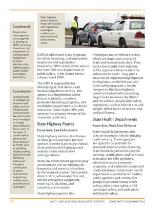 UNIT 5: IMPLEMENTING ROAD SAFETY EFFORTS ROAD SAFETY FUNDAMENTALS
5-8
(DMVs) administer State programs
for driver licensing, and automobile
inspection and registration.
Generally, DMVs reside either within
the State DOT or a department of
public safety. A few States have a
cabinet-level DMV.
The DMV is responsible for
identifying at-risk drivers and
maintaining driver records. The
agency also implements driver
license standards, monitors
graduated licensing programs, and
establishes requirements for driver
education. Some State DMVs also
serve as the primary owners of the
statewide crash data.
State Highway Patrols
Focus Area: Law Enforcement
State highway patrols (also known
as State police and State patrols)
operate in every State except Hawaii.
State police patrol highways and
enforce motor vehicle laws
and regulations.
State law enforcement agencies play
an important role in reducing the
frequency and severity of crashes.
At the scene of crashes, State police
direct traffic, administer first aid,
call for emergency equipment,
write traffic citations, and
complete crash reports.
State highway patrols also
investigate motor vehicle crashes,
which are important sources of
State and Federal crash data. They
work closely with State highway
safety representatives to identify
enforcement needs. They play a
vital role in implementing impaired
driving laws, safety belt use, and
other safety programs. Certain
troopers in the State highway
patrol are tasked with inspecting
large trucks to ensure the driver
and the vehicle comply with safety
regulations, such as vehicle size and
weight, driver hours of service, and
medical fitness.
State Health Departments
Focus Area: Road User Behavior
State health departments also
play an important role in reducing
crash severity. These agencies
are typically responsible for
statewide trauma center planning.
State health departments provide
training, certification, and technical
assistance for EMS providers,
administer injury prevention
programs, and maintain trauma and
injury databases. Some State health
departments coordinate with other
public agencies and community
groups to promote young driver
safety, older driver safety, child
passenger safety, and pedestrian
and bicycle safety.
State highway
patrols enforce
motor vehicle laws
and regulations,
investigate
crashes, and
work to identify
enforcement
needs.
Comprehensive
Using all types
of strategies to
improve road
safety, such as
infrastructure
improvements,
lawenforcement,
and campaigns
to change
driver behavior.
This is seen in
the types of
crashes which
serve as the
focus areas of
an SHSP, such
as speeding
related crashes,
which are most
effectively
addressed
through a
combination
of speed
enforcement,
engineering
modifications,
and behavioral
campaigns.
Coordinated
People from
many agencies
come together
to develop an
SHSP, including
those from the
department of
transportation,
department
of motor
vehicles, state
highway patrol,
public health,
universities,
and others.
 