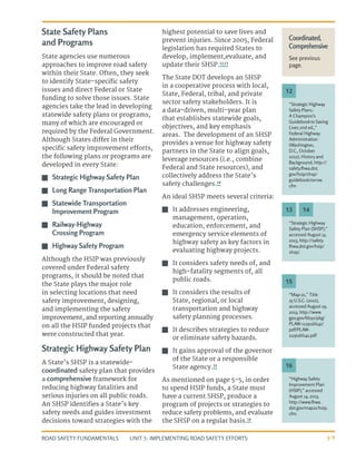 UNIT 5: IMPLEMENTING ROAD SAFETY EFFORTS
ROAD SAFETY FUNDAMENTALS 5-9
State Safety Plans
and Programs
State agencies use numerous
approaches to improve road safety
within their State. Often, they seek
to identify State-specific safety
issues and direct Federal or State
funding to solve those issues. State
agencies take the lead in developing
statewide safety plans or programs,
many of which are encouraged or
required by the Federal Government.
Although States differ in their
specific safety improvement efforts,
the following plans or programs are
developed in every State:
J
J Strategic Highway Safety Plan
J
J Long Range Transportation Plan
J
J Statewide Transportation
Improvement Program
J
J Railway-Highway
Crossing Program
J
J Highway Safety Program
Although the HSIP was previously
covered under Federal safety
programs, it should be noted that
the State plays the major role
in selecting locations that need
safety improvement, designing,
and implementing the safety
improvement, and reporting annually
on all the HSIP funded projects that
were constructed that year.
Strategic Highway Safety Plan
A State’s SHSP is a statewide-
coordinated safety plan that provides
a comprehensive framework for
reducing highway fatalities and
serious injuries on all public roads.
An SHSP identifies a State’s key
safety needs and guides investment
decisions toward strategies with the
highest potential to save lives and
prevent injuries. Since 2005, Federal
legislation has required States to
develop, implement,evaluate, and
update their SHSP.12,13
The State DOT develops an SHSP
in a cooperative process with local,
State, Federal, tribal, and private
sector safety stakeholders. It is
a data-driven, multi-year plan
that establishes statewide goals,
objectives, and key emphasis
areas. The development of an SHSP
provides a venue for highway safety
partners in the State to align goals,
leverage resources (i.e., combine
Federal and State resources), and
collectively address the State’s
safety challenges.14
An ideal SHSP meets several criteria:
J
J It addresses engineering,
management, operation,
education, enforcement, and
emergency service elements of
highway safety as key factors in
evaluating highway projects.
J
J It considers safety needs of, and
high-fatality segments of, all
public roads.
J
J It considers the results of
State, regional, or local
transportation and highway
safety planning processes.
J
J It describes strategies to reduce
or eliminate safety hazards.
J
J It gains approval of the governor
of the State or a responsible
State agency.15
As mentioned on page 5-5, in order
to spend HSIP funds, a State must
have a current SHSP, produce a
program of projects or strategies to
reduce safety problems, and evaluate
the SHSP on a regular basis.16
Coordinated,
Comprehensive
See previous
page.
“Strategic Highway
Safety Plans:
A Champion’s
Guidebookto Saving
Lives 2nd ed.,”
Federal Highway
Administration
(Washington,
D.C., October
2012), History and
Background, http://
safety.fhwa.dot.
gov/hsip/shsp/
guidebook/ovrvw.
cfm
“Map-21,” Title
23 U.S.C. (2012),
accessed August 19,
2013, http://www.
gpo.gov/fdsys/pkg/
PLAW-112publ141/
pdf/PLAW-
112publ141.pdf
“Highway Safety
Improvement Plan
(HSIP),” accessed
August 14, 2013,
http://www.fhwa.
dot.gov/map21/hsip.
cfm.
“Strategic Highway
Safety Plan (SHSP),”
accessed August 13,
2013, http://safety.
fhwa.dot.gov/hsip/
shsp/
.
12
15
16
13 14
 