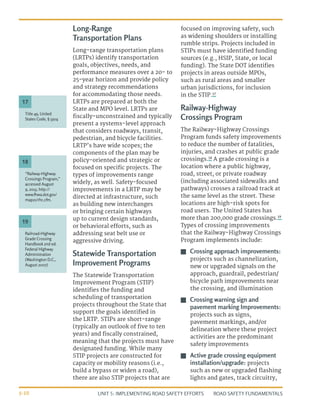 UNIT 5: IMPLEMENTING ROAD SAFETY EFFORTS ROAD SAFETY FUNDAMENTALS
5-10
Long-Range
Transportation Plans
Long-range transportation plans
(LRTPs) identify transportation
goals, objectives, needs, and
performance measures over a 20- to
25-year horizon and provide policy
and strategy recommendations
for accommodating those needs.
LRTPs are prepared at both the
State and MPO level. LRTPs are
fiscally-unconstrained and typically
present a systems-level approach
that considers roadways, transit,
pedestrian, and bicycle facilities.
LRTP’s have wide scopes; the
components of the plan may be
policy-oriented and strategic or
focused on specific projects. The
types of improvements range
widely, as well. Safety-focused
improvements in a LRTP may be
directed at infrastructure, such
as building new interchanges
or bringing certain highways
up to current design standards,
or behavioral efforts, such as
addressing seat belt use or
aggressive driving.
Statewide Transportation
Improvement Programs
The Statewide Transportation
Improvement Program (STIP)
identifies the funding and
scheduling of transportation
projects throughout the State that
support the goals identified in
the LRTP. STIPs are short-range
(typically an outlook of five to ten
years) and fiscally constrained,
meaning that the projects must have
designated funding. While many
STIP projects are constructed for
capacity or mobility reasons (i.e.,
build a bypass or widen a road),
there are also STIP projects that are
focused on improving safety, such
as widening shoulders or installing
rumble strips. Projects included in
STIPs must have identified funding
sources (e.g., HSIP, State, or local
funding). The State DOT identifies
projects in areas outside MPOs,
such as rural areas and smaller
urban jurisdictions, for inclusion
in the STIP.17
Railway-Highway
Crossings Program
The Railway-Highway Crossings
Program funds safety improvements
to reduce the number of fatalities,
injuries, and crashes at public grade
crossings.18
A grade crossing is a
location where a public highway,
road, street, or private roadway
(including associated sidewalks and
pathways) crosses a railroad track at
the same level as the street. These
locations are high-risk spots for
road users. The United States has
more than 200,000 grade crossings.19
Types of crossing improvements
that the Railway-Highway Crossings
Program implements include:
J
J Crossing approach improvements:
projects such as channelization,
new or upgraded signals on the
approach, guardrail, pedestrian/
bicycle path improvements near
the crossing, and illumination
J
J Crossing warning sign and
pavement marking Improvements:
projects such as signs,
pavement markings, and/or
delineation where these project
activities are the predominant
safety improvements
J
J Active grade crossing equipment
installation/upgrade: projects
such as new or upgraded flashing
lights and gates, track circuitry,
“Railway-Highway
Crossings Program,”
accessed August
9, 2013, http://
www.fhwa.dot.gov/
map21/rhc.cfm.
Title 49, United
States Code, § 5304
Railroad-Highway
Grade Crossing
Handbook 2nd ed.
Federal Highway
Administration
(Washington D.C.,
August 2007)
18
17
19
 