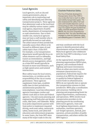 UNIT 5: IMPLEMENTING ROAD SAFETY EFFORTS ROAD SAFETY FUNDAMENTALS
5-12
Local Agencies
Local agencies, such as city and
county governments, play an
important role in improving road
safety and identifying and selecting
transportation projects. These agencies
that administer roads at the local level
may be called by various names: public
road agency, department of public
works, departments of transportation,
or road commissions. Due to their
smaller size, many local agencies
may not have a staff member who is
specifically focused on road safety.
The urban nature of their jurisdiction
naturally causes their efforts to be
focused on different types of road
safety topics than a State DOT.
For example, a city transportation
department would typically focus on
urban elements such as sidewalks,
transit accommodations, and high
density access management, where
as a State DOT would typically be
focused on more rural elements, such
as high speed curves and isolated
intersections.
Most safety issues for local streets,
intersections, or corridors are the
responsibility of the city or county
government. These agencies
supplement State laws, establish
traffic laws in their jurisdictions,
and determine penalties for
noncompliance. Local law enforcement
agencies investigate crashes and
submit crash data to State and Federal
agencies. City and county planning and
engineering staff help plan and design
roads, bike lanes, and sidewalks. Many
local police departments partner with
State police to implement impaired
driving, work zone safety, motorcycle
safety, heavy truck, and safety belt
education and enforcement programs.
In some States, the State DOT owns
many of the major roads in the city
and may coordinate with the local
agency to identify potential safety
improvements and get them installed.
Many local agencies also collaborate
with the State DOT to develop a Local
Road Safety Plan.
At the regional level, metropolitan
planning organizations (MPOs) plan,
program, and coordinate Federal
highway and transit investments.
When an urban area meets certain
minimum characteristics (e.g.,
population), Federal law requires the
creation of an MPO for the region
to qualify for Federal highway or
transit funds in urbanized areas.
MPOs do not typically own or operate
the transportation systems in their
jurisdiction. MPOs play a coordination
and consensus-building role in
planning and programming funds for
capital improvements, maintenance,
and operations. MPOs involve local
transportation providers in the
planning process by coordinating
with transit agencies, State and
local highway departments, airport
authorities, maritime operators,
rail-freight operators, Amtrak, port
operators, private providers of public
transportation, and others within the
MPO region.26
Charlotte Pedestrian Safety
The City of Charlotte developed its
Transportation Action Plan (TAP) in
2011 to describe how to reach its safety
and mobility transportation goals. The
plan emphasized the safety of all road
users and included objectives such as
constructing 375 miles of new sidewalk by
2035.24
To support the goal of pedestrian
safety, Charlotte developed Charlotte
WALKS, the city’s first comprehensive
Pedestrian Plan. This plan identified new
strategies to meet the pedestrian safety
and walkability goals in Charlotte’s TAP.25
The City of
Charlotte
Transportation
Action Plan Policy
Document, 5 Year
Update, August 22,
2011.
http://charlottenc.
gov/Transportation/
Programs/Pages/
default.aspx
The Transportation
Planning Process
Briefing Book,
Federal Highway
Administration
and Federal Transit
Administration,
2015 Update,
http://www.fhwa.
dot.gov/planning/
publications/
briefing_book/
fhwahep15048.pdf
24
25
26
 