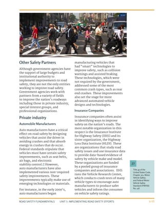 UNIT 5: IMPLEMENTING ROAD SAFETY EFFORTS
ROAD SAFETY FUNDAMENTALS 5-13
Other Safety Partners
Although government agencies have
the support of large budgets and
institutional authority to
implement improvements to road
safety, they are not the only entities
working to improve road safety.
Government agencies work with
partners from a variety of fields
to improve the nation’s roadways
including those in private industry,
special interest groups, and
professional organizations.
Private industry
Automobile Manufacturers
Auto manufacturers have a critical
effect on road safety by designing
vehicles that assist the driver in
avoiding crashes and that absorb
energy in crashes that do occur.
Federal standards stipulate that
vehicles must have certain safety
improvements, such as seat belts,
air bags, and electronic
stability control.27
However,
auto manufacturers have also
implemented various non-required
safety improvements. These
improvements typically make use of
emerging technologies or materials.
For instance, in the early 2000’s,
auto manufacturers began
manufacturing vehicles that
had “smart” technologies to
improve safety, such as collision
warnings and assisted braking.
These technologies, which were
not required by the government,
addressed some of the most
common crash types, such as rear
end crashes. These improvements
also set the stage for more
advanced automated vehicle
designs and technologies.
Insurance Companies
Insurance companies often assist
in identifying ways to improve
safety on the nation’s roads. The
most notable organization in this
respect is the Insurance Institute
for Highway Safety (IIHS) and its
sister organization, the Highway
Loss Data Institute (HLDI). These
are organizations that study road
safety issues and use insurance data
to provide data-based evidence of
safety by vehicle make and model.
These organizations are funded
by a pooled group of insurance
companies and associations. IIHS
runs the Vehicle Research Center,
which conducts crash tests of many
vehicle types to encourage auto
manufacturers to produce safer
vehicles and inform the consumer
on vehicle safety ratings.
Title 49 of the
United States Code,
Chapter 301, Motor
Vehicle Safety;
and Federal Motor
Vehicle Safety
Standard (FMVSS)
No. 218
27
 