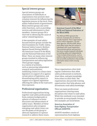UNIT 5: IMPLEMENTING ROAD SAFETY EFFORTS ROAD SAFETY FUNDAMENTALS
5-14
Special interest groups
Special interest groups are
associations of individuals or
organizations that promote their
common interests by influencing the
legislative process at the local, State,
and/or Federal levels of government.
Many interest groups also serve
other functions, such as providing
services and information to their
members. Interest groups fill a
vital role in advancing the cause of
safety-related legislation.
A few examples of road safety-
focused interest groups include the
AAA Foundation for Traffic Safety,
National Safety Council, Mothers
Against Drunk Driving (MADD),
the American Council of the Blind,
and the National Federation of the
Blind. There are many other interest
groups involved in influencing
transportation and safety legislation.
These groups engage
in a variety of activities,
such as sponsoring independent
research and evaluation,
mobilizing citizens to contact their
legislators in support of or against
certain pieces of legislation, and
disseminating policy reports in
support of or against legislation
affecting the safety of the road users
they represent.
Professional organizations
Professional organizations bring
together road safety professionals
from common backgrounds or
spheres of influence to foster
discussion and advancement of
safety issues. Members of these
organizations who recognize
emerging road safety issues can
use the power of the group to
advocate legislation or sponsor
research to address these issues.
These organizations often hold
regular conferences that allow
safety professionals to network,
share ideas, and gain knowledge
from others in their field. The
organizations also provide training
opportunities that help advance and
disseminate road safety knowledge.
There are many professional
organizations covering many
disciplines that relate to road safety.
While this textbook is not intended
to provide an encyclopedic listing, a
few examples are listed below.
American Association of
State Highway Transportation
Officials (AASHTO)
AASHTO members consist of
representatives from highway
American Council of the Blind
(ACB) and National Federation of
the Blind (NFB)
The ACB and NFB represent the
interests of people who are blind or
visually impaired. These organizations
work to inform legislators, city and
State agencies, and the public about
road safety issues that are unique to
individuals with visual impairment.
They promote policies and practices
that assist visually impaired individuals
in traveling safety and independently.
These include enhancements, such as
auditory stop announcements on buses
and accessible pushbuttons that provide
information about street crossing
signals.
 