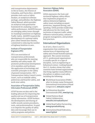 UNIT 5: IMPLEMENTING ROAD SAFETY EFFORTS
ROAD SAFETY FUNDAMENTALS 5-15
and transportation departments
in the 50 States, the District of
Columbia, and Puerto Rico. AASHTO
provides tools such as Safety
Analyst, an analytical software
package, and publishes the Highway
Safety Manual, which provides
an analytical and quantitative
framework for analyzing a road’s
safety performance. AASHTO focuses
on emerging safety issues through
its Standing Committee on Highway
Traffic Safety. AASHTO inspired the
development of a national safety
plan called Toward Zero Deaths,
committed to reducing the number
of highway fatalities to zero.
Institute of Transportation
Engineers (ITE)
ITE is an association of
transportation professionals
who are responsible for meeting
mobility and safety needs. ITE
promotes professional development
of its members and facilitates
the application of technology and
scientific principles to the safety
of ground transportation. ITE’s
Transportation Safety Council covers
issues, such as roadside safety,
pedestrian and bicyclist safety, and
work zone safety.
Association of Transportation Safety
Information Professionals (ATSIP)
ATSIP focuses on data and is the
leading advocate for improving the
quality and use of transportation
safety information. ATSIP furthers
the development and sharing of
traffic records system procedures,
tools, and professionalism. Its goal
is to improve the quality of safety
data and encourage their use in
safety programs and policies.
Governors Highway Safety
Association (GHSA)
GHSA represents the State and
territorial highway safety offices
that implement programs to
address behavioral highway
safety issues including occupant
protection, impaired driving, and
speeding. GHSA provides leadership
and advocacy for the States and
territories to improve traffic safety,
influence national policy, enhance
program management, and promote
best practices.
International Organizations
As of 2017, there is no U.S.
organization that combines the
narrow focus of improving road
safety and a broad multidisciplinary
approach. The current inventory
of U.S. professional organizations
is usually specific to a type of
discipline, such as engineering or
behavioral science. Looking beyond
the U.S. borders shows that other
countries have formed organizations
that bring together many different
disciplines to address road safety
including the following:
J
J World Road Association (PIARC,
after its former name Permanent
International Association of Road
Congresses), www.piarc.org/en/
J
J La Prévention Routière
Internationale (PRI), www.lapri.org
J
J United Nations Road
Safety Collaboration,
www.who.int/roadsafety/en/
J
J Global Road Safety Partnership,
www.grsproadsafety.org
J
J International Road Federation,
www.irf.global
 
