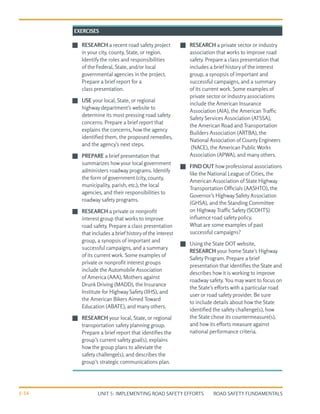UNIT 5: IMPLEMENTING ROAD SAFETY EFFORTS ROAD SAFETY FUNDAMENTALS
5-16
J
J RESEARCH a recent road safety project
in your city, county, State, or region.
Identify the roles and responsibilities
of the Federal, State, and/or local
governmental agencies in the project.
Prepare a brief report for a
class presentation.
J
J USE your local, State, or regional
highway department’s website to
determine its most pressing road safety
concerns. Prepare a brief report that
explains the concerns, how the agency
identified them, the proposed remedies,
and the agency’s next steps.
J
J PREPARE a brief presentation that
summarizes how your local government
administers roadway programs. Identify
the form of government (city, county,
municipality, parish, etc.), the local
agencies, and their responsibilities to
roadway safety programs.
J
J RESEARCH a private or nonprofit
interest group that works to improve
road safety. Prepare a class presentation
that includes a brief historyof the interest
group, a synopsis of important and
successful campaigns, and a summary
of its current work. Some examples of
private or nonprofit interest groups
include the Automobile Association
of America (AAA), Mothers against
Drunk Driving (MADD), the Insurance
Institute for Highway Safety (IIHS), and
the American Bikers Aimed Toward
Education (ABATE), and many others.
J
J RESEARCH your local, State, or regional
transportation safety planning group.
Prepare a brief report that identifies the
group’s current safety goal(s), explains
how the group plans to alleviate the
safety challenge(s), and describes the
group’s strategic communications plan.
J
J RESEARCH a private sector or industry
association that works to improve road
safety. Prepare a class presentation that
includes a brief history of the interest
group, a synopsis of important and
successful campaigns, and a summary
of its current work. Some examples of
private sector or industry associations
include the American Insurance
Association (AIA), the American Traffic
Safety Services Association (ATSSA),
the American Road and Transportation
Builders Association (ARTBA), the
National Association of CountyEngineers
(NACE), the American Public Works
Association (APWA), and many others.
J
J FIND OUT how professional associations
like the National League of Cities, the
American Association of State Highway
Transportation Officials (AASHTO), the
Governor’s Highway Safety Association
(GHSA), and the Standing Committee
on Highway Traffic Safety (SCOHTS)
influence road safety policy.
What are some examples of past
successful campaigns?
J
J Using the State DOT website,
RESEARCH your home State’s Highway
Safety Program. Prepare a brief
presentation that identifies the State and
describes how it is working to improve
roadway safety. You may want to focus on
the State’s efforts with a particular road
user or road safety provider. Be sure
to include details about how the State
identified the safety challenge(s), how
the State chose its countermeasure(s),
and how its efforts measure against
national performance criteria.
EXERCISES
 