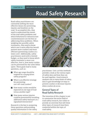UNIT 5: IMPLEMENTING ROAD SAFETY EFFORTS
ROAD SAFETY FUNDAMENTALS 5-17
Road safety practitioners are
constantly seeking the most
effective means for preventing
injuries and fatalities on the
road. To accomplish this, they
need to understand the nature
of the road safety problems and
which behavioral or infrastructure
countermeasures are the best at
addressing these problems. When
weighing two possible safety
treatments, they need to know
which one is more effective (would
prevent more crashes) and more
efficient (preventing crashes at a
lower cost). Additionally, safety
practitioners work with a limited
budget, so they need to know which
safety treatment is more cost
effective, that is, how many crashes
can be prevented for the same dollar
spent. These goals lead to many
questions, such as:
J
J What age range should be
targeted in a young driver
safety program?
J
J What is an effective strategy
for preventing
run-off-road crashes?
J
J How many crashes would be
expected on one type of road
versus another type?
J
J How many serious injuries
could be prevented by installing
additional safety measures at a
signalized intersection?
Research is the key to answering
these questions and providing
quality information to the safety
practitioner. Unit 3 of this textbook
provides a look at the various types
of safety data and how they can
be used together. Good research
analyzes one or more kinds of safety
data to gain knowledge on ways to
prevent crashes or decrease injuries
when crashes do occur.
General Types of
Road Safety Research
The intention of this chapter is not
to summarize the entire field of
road safety research, but rather to
provide an overview that will show
what types of research have been
conducted within the topic of
road safety.
Road Safety Research
CHAPTER 14 IMPLEMENTING ROAD SAFETY EFFORTS
 