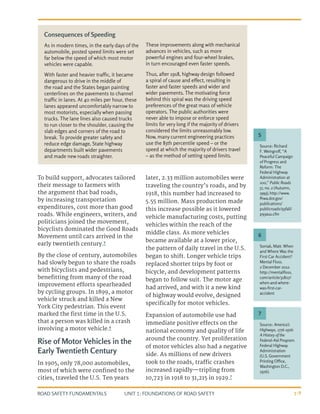 UNIT 1: FOUNDATIONS OF ROAD SAFETY
ROAD SAFETY FUNDAMENTALS 1-9
To build support, advocates tailored
their message to farmers with
the argument that bad roads,
by increasing transportation
expenditures, cost more than good
roads. While engineers, writers, and
politicians joined the movement,
bicyclists dominated the Good Roads
Movement until cars arrived in the
early twentieth century.5
By the close of century, automobiles
had slowly begun to share the roads
with bicyclists and pedestrians,
benefitting from many of the road
improvement efforts spearheaded
by cycling groups. In 1899, a motor
vehicle struck and killed a New
York City pedestrian. This event
marked the first time in the U.S.
that a person was killed in a crash
involving a motor vehicle.6
Rise of Motor Vehicles in the
Early Twentieth Century
In 1905, only 78,000 automobiles,
most of which were confined to the
cities, traveled the U.S. Ten years
later, 2.33 million automobiles were
traveling the country’s roads, and by
1918, this number had increased to
5.55 million. Mass production made
this increase possible as it lowered
vehicle manufacturing costs, putting
vehicles within the reach of the
middle class. As more vehicles
became available at a lower price,
the pattern of daily travel in the U.S.
began to shift. Longer vehicle trips
replaced shorter trips by foot or
bicycle, and development patterns
began to follow suit. The motor age
had arrived, and with it a new kind
of highway would evolve, designed
specifically for motor vehicles.
Expansion of automobile use had
immediate positive effects on the
national economy and quality of life
around the country. Yet proliferation
of motor vehicles also had a negative
side. As millions of new drivers
took to the roads, traffic crashes
increased rapidly—tripling from
10,723 in 1918 to 31,215 in 1929.7
Consequences of Speeding
As in modern times, in the early days of the
automobile, posted speed limits were set
far below the speed of which most motor
vehicles were capable.
With faster and heavier traffic, it became
dangerous to drive in the middle of
the road and the States began painting
centerlines on the pavements to channel
traffic in lanes. At 40 miles per hour, these
lanes appeared uncomfortably narrow to
most motorists, especially when passing
trucks. The lane lines also caused trucks
to run closer to the shoulder, causing the
slab edges and corners of the road to
break. To provide greater safety and
reduce edge damage, State highway
departments built wider pavements
and made new roads straighter.
These improvements along with mechanical
advances in vehicles, such as more
powerful engines and four-wheel brakes,
in turn encouraged even faster speeds.
Thus, after 1918, highway design followed
a spiral of cause and effect, resulting in
faster and faster speeds and wider and
wider pavements. The motivating force
behind this spiral was the driving speed
preferences of the great mass of vehicle
operators. The public authorities were
never able to impose or enforce speed
limits for very long if the majority of drivers
considered the limits unreasonably low.
Now, many current engineering practices
use the 85th percentile speed – or the
speed at which the majority of drivers travel
– as the method of setting speed limits.
Source: Richard
F. Weingroff, “A
Peaceful Campaign
of Progress and
Reform: The
Federal Highway
Administration at
100,” Public Roads
57, no. 2 (Autumn,
1993),http://www.
fhwa.dot.gov/
publications/
publicroads/93fall/
p93au1.cfm
Soniak, Matt. When
and Where Was the
First Car Accident?
Mental Floss.
2 December 2012.
http://mentalfloss.
com/article/31807/
when-and-where-
was-first-car-
accident
Source: America’s
Highways, 1776-1976:
A History of the
Federal-Aid Program.
Federal Highway
Administration
(U.S. Government
Printing Office,
Washington D.C.,
1976).
5
6
7
 
