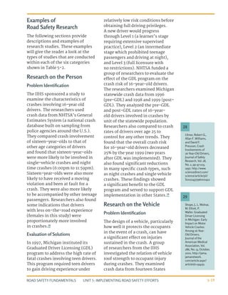 UNIT 5: IMPLEMENTING ROAD SAFETY EFFORTS
ROAD SAFETY FUNDAMENTALS 5-19
Examples of
Road Safety Research
The following sections provide
descriptions and examples of
research studies. These examples
will give the reader a look at the
types of studies that are conducted
within each of the six categories
shown in Table 5-2.
Research on the Person
Problem Identification
The IIHS sponsored a study to
examine the characteristics of
crashes involving 16-year old
drivers. The researchers used
crash data from NHTSA’s General
Estimates System (a national crash
database built on sampling from
police agencies around the U.S.).
They compared crash involvement
of sixteen-year-olds to that of
other age categories of drivers
and found that sixteen-year-olds
were more likely to be involved in
single-vehicle crashes and night
time crashes (6:00pm to 11:59pm).
Sixteen-year-olds were also more
likely to have received a moving
violation and been at fault for a
crash. They were also more likely
to be accompanied by other teenage
passengers. Researchers also found
some indications that drivers
with less on-the-road experience
(females in this study) were
proportionately more involved
in crashes.28
Evaluation of Solutions
In 1997, Michigan instituted its
Graduated Driver Licensing (GDL)
program to address the high rate of
fatal crashes involving teen drivers.
This program required teen drivers
to gain driving experience under
relatively low risk conditions before
obtaining full driving privileges.
A new driver would progress
through Level 1 (a learner’s stage
requiring extensive supervised
practice), Level 2 (an intermediate
stage which prohibited teenage
passengers and driving at night),
and Level 3 (full licensure with
no restrictions). NHTSA funded a
group of researchers to evaluate the
effect of the GDL program on the
crash risk of 16-year-old drivers.
The researchers examined Michigan
statewide crash data from 1996
(pre-GDL) and 1998 and 1999 (post-
GDL). They analyzed the pre-GDL
and post-GDL rates of 16-year-
old drivers involved in crashes by
unit of the statewide population.
Researchers also compared to crash
rates of drivers over age 25 to
control for any other trends. They
found that the overall crash risk
for 16-year-old drivers decreased
25% by the year 1999 (two years
after GDL was implemented). They
also found significant reductions
in many specific crash types, such
as night crashes and single vehicle
crashes. These findings showed
a significant benefit to the GDL
program and served to support GDL
implementation in other States.29
Research on the Vehicle
Problem Identification
The design of a vehicle, particularly
how well it protects the occupants
in the event of a crash, can have
a significant effect on injuries
sustained in the crash. A group
of researchers from the IIHS
investigated the relation of vehicle
roof strength to occupant injury
during crashes. They examined
crash data from fourteen States
Shope, J., L. Molnar,
M. Elliott, P.
Waller. Graduated
Driver Licensing
in Michigan: Early
Impact on Motor
Vehicle Crashes
Among 16-Year-
Old Drivers.
Journal of the
American Medical
Association, Vol.
286, No. 13, October,
2001. http://jama.
jamanetwork.
com/article.aspx?
articleid=194251
Ulmer, Robert G.,
Allan F. Williams,
and David F.
Preusser, Crash
Involvements of
16-Year-Old Drivers,
Journal of Safety
Research, Vol. 28,
No. 2, pp 97-103,
1997. http://www.
sciencedirect.com/
science/article/pii/
S0022437596000412
29
28
 