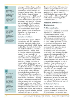 UNIT 5: IMPLEMENTING ROAD SAFETY EFFORTS ROAD SAFETY FUNDAMENTALS
5-20
for single-vehicle rollover crashes
involving midsize SUVs. They also
used a rating of roof strength for
each vehicle type in the crash data.
Their findings showed that the
crush resistance of a vehicle’s roof
was strongly related to the risk of
fatal or incapacitating injury to the
occupants. This research identified
one statistically significant factor
(roof strength) in the severity of
rollover crashes. The researchers
also recommended the study of
other vehicle factors to determine
their effect on the severity of
rollover crashes.30
Evaluation of Solutions
Anti lock braking system (ABS) is
a technology that was developed
to combat the problem of drivers
losing control of their vehicle during
hard braking due to locked wheels.
ABS modulates braking power to
prevent a vehicle’s wheels from
locking up. Since this technology
requires drivers to employ it
correctly (i.e., step and hold on the
brake rather than pumping), the
Federal Government conducted a
public information campaign in
1995 to inform drivers how to use
ABS correctly. The NHTSA sponsored
a study that took a long term look at
the effect of ABS from 1995 to 2007.
The researchers used crash data
from two Federal databases (the
Fatality Analysis Reporting System
and the General Estimates System of
the National Automotive Sampling
System) to estimate the long-term
effectiveness of ABS for passenger
cars, light trucks, and vans. They
found that ABS reduced fatal crashes
with pedestrians but increased fatal
run-off-road crashes. ABS proved to
be quite effective in reducing nonfatal
crashes in all types of vehicles.
This result is for the ABS alone; the
authors recognized that electronic
stability control (a technology which
automatically applies brakes to
individual wheels to keep the driver
on the road) would soon be paired
with ABS for potentially greater
crash reductions.31
Research on the Road
Environment
Problem Identification
Curves on the road, both horizontal
and vertical, are known to be
problem spots for road safety.
They are particularly concerning
when they occur together, such
as a horizontal curve at the peak
of a hill. FHWA sponsored a study
to identify and quantify the road
and curve characteristics that are
associated with higher instances
of crashes. The researchers
examined curves in Washington
State using crash data and roadway
characteristics contained in the
Highway Safety Information System
(HSIS). They analyzed locations
where horizontal and vertical curves
occurred independently, as well as
locations where both occurred in
the same place. The researchers
developed equations that predicted
the effect on crash frequency for
each type of curve combination.
These predictive equations included
road and curve characteristics found
to affect the frequency of crashes.
These characteristics included the
sharpness of the vertical curve and
the radius of the horizontal curve.32
Evaluation of Solutions
Rumble strips are expected to
decrease crashes by generating
noise to alert sleepy or inattentive
drivers that they are about to leave
Kahane, C., and J.
Dang. The Long-
Term Effect of
ABS in Passenger
Cars and LTVs.
National Highway
Traffic Safety
Administration,
Report DOT HS 811
182, August 2009.
Bauer, K.M. and
Harwood, D.W.
Safety Effects
of Horizontal
Curve and Grade
Combinations on
Rural Two-Lane
Highways, Report
No. FHWA-
HRT-13-077,
Federal Highway
Administration,
Washington, DC,
2013.
Brumbelow, M., E.
Teoh, D. Zuby, and
A. McCartt. Roof
Strength and Injury
Risk in Rollover
Crashes. Traffic
Injury Prevention,
10:252-265, 2009.
DOI: 10.1080/
15389580902781343
31
32
30
 
