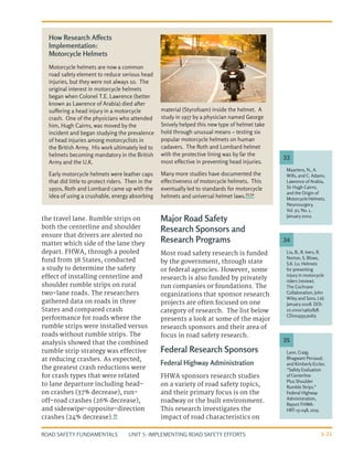 UNIT 5: IMPLEMENTING ROAD SAFETY EFFORTS
ROAD SAFETY FUNDAMENTALS 5-21
the travel lane. Rumble strips on
both the centerline and shoulder
ensure that drivers are alerted no
matter which side of the lane they
depart. FHWA, through a pooled
fund from 38 States, conducted
a study to determine the safety
effect of installing centerline and
shoulder rumble strips on rural
two-lane roads. The researchers
gathered data on roads in three
States and compared crash
performance for roads where the
rumble strips were installed versus
roads without rumble strips. The
analysis showed that the combined
rumble strip strategy was effective
at reducing crashes. As expected,
the greatest crash reductions were
for crash types that were related
to lane departure including head-
on crashes (37% decrease), run-
off-road crashes (26% decrease),
and sideswipe-opposite-direction
crashes (24% decrease).35
Major Road Safety
Research Sponsors and
Research Programs
Most road safety research is funded
by the government, through state
or federal agencies. However, some
research is also funded by privately
run companies or foundations. The
organizations that sponsor research
projects are often focused on one
category of research. The list below
presents a look at some of the major
research sponsors and their area of
focus in road safety research.
Federal Research Sponsors
Federal Highway Administration
FHWA sponsors research studies
on a variety of road safety topics,
and their primary focus is on the
roadway or the built environment.
This research investigates the
impact of road characteristics on
Lyon, Craig;
Bhagwant Persaud;
and Kimberly Eccles.
“Safety Evaluation
of Centerline
Plus Shoulder
Rumble Strips.”
Federal Highway
Administration,
Report FHWA-
HRT-15-048, 2015.
Maartens, N., A.
Wills, and C. Adams.
Lawrence of Arabia,
Sir Hugh Cairns,
and the Origin of
Motorcycle Helmets.
Neurosurgery,
Vol. 50, No. 1,
January 2002.
Liu, B., R. Ivers, R.
Norton, S. Blows,
S.K. Lo. Helmets
for preventing
injury in motorcycle
riders (review).
The Cochrane
Collaboration, John
Wiley and Sons, Ltd.
January 2008. DOI:
10.1002/14651858.
CD004333.pub3
35
33
34
Motorcycle helmets are now a common
road safety element to reduce serious head
injuries, but they were not always so. The
original interest in motorcycle helmets
began when Colonel T.E. Lawrence (better
known as Lawrence of Arabia) died after
suffering a head injury in a motorcycle
crash. One of the physicians who attended
him, Hugh Cairns, was moved by the
incident and began studying the prevalence
of head injuries among motorcyclists in
the British Army. His work ultimately led to
helmets becoming mandatory in the British
Army and the U.K.
Early motorcycle helmets were leather caps
that did little to protect riders. Then in the
1950s, Roth and Lombard came up with the
idea of using a crushable, energy absorbing
material (Styrofoam) inside the helmet. A
study in 1957 by a physician named George
Snively helped this new type of helmet take
hold through unusual means – testing six
popular motorcycle helmets on human
cadavers. The Roth and Lombard helmet
with the protective lining was by far the
most effective in preventing head injuries.
Many more studies have documented the
effectiveness of motorcycle helmets. This
eventually led to standards for motorcycle
helmets and universal helmet laws.33,34
How Research Affects
Implementation:
Motorcycle Helmets
 