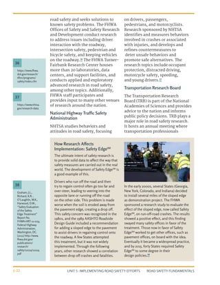 UNIT 5: IMPLEMENTING ROAD SAFETY EFFORTS ROAD SAFETY FUNDAMENTALS
5-22
road safety and seeks solutions to
known safety problems. The FHWA
Offices of Safety and Safety Research
and Development conduct research
to address issues including driver
interaction with the roadway,
intersection safety, pedestrian and
bicycle safety, and keeping vehicles
on the roadway.36
The FHWA Turner-
Fairbank Research Center houses
more than 20 laboratories, data
centers, and support facilities, and
conducts applied and exploratory
advanced research in road safety,
among other topics. Additionally,
FHWA staff participates and
provides input to many other venues
of research around the nation.
National Highway Traffic Safety
Administration
NHTSA studies behaviors and
attitudes in road safety, focusing
on drivers, passengers,
pedestrians, and motorcyclists.
Research sponsored by NHTSA
identifies and measures behaviors
involved in crashes or associated
with injuries, and develops and
refines countermeasures to
deter unsafe behaviors and
promote safe alternatives. The
research topics include occupant
protection, distracted driving,
motorcycle safety, speeding,
and young drivers.37
Transportation Research Board
The Transportation Research
Board (TRB) is part of the National
Academies of Sciences and provides
advice to the nation and informs
public policy decisions. TRB plays a
major role in road safety research.
It hosts an annual meeting where
transportation professionals
https://www.fhwa.
dot.gov/research/
tfhrc/programs/
safety/index.cfm
https://www.nhtsa.
gov/research-data
Graham, J.L.,
Richard, K.R. ,
O’Laughlin, M.K.,
Harwood, D.W.,
“Safety Evaluation
of the Safety
Edge Treatment”
Report No.
FHWA-HRT-11-024,
Federal Highway
Administration,
Washington, DC.
(2011) http://www.
fhwa.dot.gov/
publications/
research/
safety/11024/11024.
pdf
36
37
38
The ultimate intent of safety research is
to provide solid data to affect the way that
safety measures are carried out in the real
world. The development of Safety EdgeSM
is
a good example of this.
Drivers who run off the road and then
try to regain control often go too far and
over-steer, leading to veering into the
opposite lane or running off the road
on the other side. This problem is made
worse when the soil is eroded away from
the pavement edge, creating a drop off.
This safety concern was recognized in the
1980s, and the 1989 AASHTO Roadside
Design Guide included a recommendation
for adding a sloped edge to the pavement
to assist drivers in regaining control onto
the roadway. A few States attempted
this treatment, but it was not widely
implemented. Through the following
years, other research showed a correlation
between drop off crashes and fatalities.
In the early 2000s, several States (Georgia,
New York, Colorado, and Indiana) decided
to install several miles of the sloped edge
as demonstration project. The FHWA
sponsored a research study to evaluate the
effect of the sloped edge, now called Safety
EdgeSM
, on run-off-road crashes. The results
showed a positive effect, and this finding
swayed many safety offices in favor of the
treatment. Those now in favor of Safety
EdgeSM
worked to get other offices, such as
pavement offices, on board with the idea.
Eventually it became a widespread practice,
and by 2015, forty States required Safety
EdgeSM
to some degree in their
design policies.38
How Research Affects
Implementation: Safety EdgeSM
 