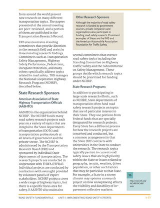 UNIT 5: IMPLEMENTING ROAD SAFETY EFFORTS
ROAD SAFETY FUNDAMENTALS 5-23
from around the world present
new research on many different
transportation topics. The papers
presented at the annual meeting
are peer-reviewed, and a portion
of them are published in the
Transportation Research Record.
TRB also maintains standing
committees that provide direction
to the research field and assist in
disseminating research findings.
Committees such as Transportation
Safety Management, Highway
Safety Performance, Pedestrians,
Occupant Protection, and many
others specifically address topics
related to road safety. TRB manages
the National Cooperative Highway
Research Program (NCHRP),
described below.
State Research Sponsors
American Association of State
Highway Transportation Officials
(AASHTO)
AASHTO is the organization behind
NCHRP. The NCHRP funds many
road safety research projects each
year on a variety of topics that are
integral to the State departments
of transportation (DOTs) and
transportation professionals at
all levels of government and the
private sector. The NCHRP is
administered by the Transportation
Research Board (TRB) and
sponsored by individual State
departments of transportation. The
research projects are conducted in
cooperation with FHWA (FHWA).
Individual projects are conducted by
contractors with oversight provided
by volunteer panels of expert
stakeholders. NCHRP projects cover
a wide range of highway topics, but
there is a specific focus area for
safety.39
AASHTO also maintains
several committees that oversee
road safety topics including the
Standing Committee on Highway
Traffic Safety and the Subcommittee
on Safety Management. These
groups decide which research topics
should be prioritized for funding
under NCHRP.
State Research Programs
In addition to participating in
large scale research efforts, such
as NCHRP, State departments of
transportation often fund road
safety research projects on topics
that are of particular interest to
their State. They use portions from
Federal funds that are specially
designated for research projects.
Every State has a different process
for how the research projects are
conceived and conducted, but
a common arrangement is that
the State DOT contracts with
universities in the State to conduct
the research. The research topics
typically pertain to current road
safety issues that are high priority
within the State or issues related to
geography, terrain, weather, driver
population, or other such factors
that may be particular to that State.
For example, a State in a snowy
climate may sponsor a research
project on how snowplowing affects
the visibility and durability of in-
pavement reflective markers.
http://www.trb.org/
NCHRP/NCHRP.
aspx
39
Other Research Sponsors
Although the majority of road safety
research is funded by government
sources, private companies and
organizations also participate in
funding road safety research. Prominent
examples of these are the IIHS and
the American Automobile Association
Foundation for Traffic Safety.
 