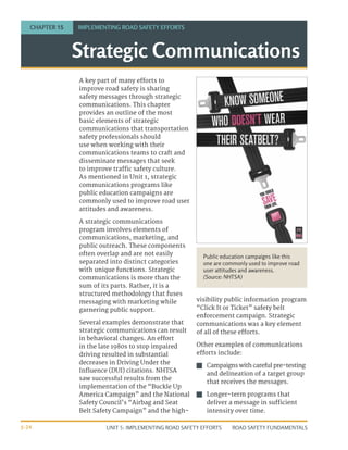 UNIT 5: IMPLEMENTING ROAD SAFETY EFFORTS ROAD SAFETY FUNDAMENTALS
5-24
A key part of many efforts to
improve road safety is sharing
safety messages through strategic
communications. This chapter
provides an outline of the most
basic elements of strategic
communications that transportation
safety professionals should
use when working with their
communications teams to craft and
disseminate messages that seek
to improve traffic safety culture.
As mentioned in Unit 1, strategic
communications programs like
public education campaigns are
commonly used to improve road user
attitudes and awareness.
A strategic communications
program involves elements of
communications, marketing, and
public outreach. These components
often overlap and are not easily
separated into distinct categories
with unique functions. Strategic
communications is more than the
sum of its parts. Rather, it is a
structured methodology that fuses
messaging with marketing while
garnering public support.
Several examples demonstrate that
strategic communications can result
in behavioral changes. An effort
in the late 1980s to stop impaired
driving resulted in substantial
decreases in Driving Under the
Influence (DUI) citations. NHTSA
saw successful results from the
implementation of the “Buckle Up
America Campaign” and the National
Safety Council’s “Airbag and Seat
Belt Safety Campaign” and the high-
visibility public information program
“Click It or Ticket” safety belt
enforcement campaign. Strategic
communications was a key element
of all of these efforts.
Other examples of communications
efforts include:
J
J Campaigns with careful pre-testing
and delineation of a target group
that receives the messages.
J
J Longer-term programs that
deliver a message in sufficient
intensity over time.
Strategic Communications
CHAPTER 15 IMPLEMENTING ROAD SAFETY EFFORTS
Public education campaigns like this
one are commonly used to improve road
user attitudes and awareness.
(Source: NHTSA)
 
