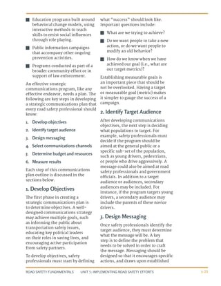 UNIT 5: IMPLEMENTING ROAD SAFETY EFFORTS
ROAD SAFETY FUNDAMENTALS 5-25
J
J Education programs built around
behavioral change models, using
interactive methods to teach
skills to resist social influences
through role playing.
J
J Public information campaigns
that accompany other ongoing
prevention activities.
J
J Programs conducted as part of a
broader community effort or in
support of law enforcement.
An effective strategic
communications program, like any
effective endeavor, needs a plan. The
following are key steps in developing
a strategic communications plan that
every road safety professional should
know:
1.	 Develop objectives
2.	 Identify target audience
3.	 Design messaging
4.	 Select communications channels
5.	 Determine budget and resources
6.	 Measure results
Each step of this communications
plan outline is discussed in the
sections below.
1. Develop Objectives
The first phase in creating a
strategic communications plan is
to determine objectives. A well-
designed communications strategy
may achieve multiple goals, such
as informing the public about
transportation safety issues,
educating key political leaders
on their roles in saving lives, and
encouraging active participation
from safety partners.
To develop objectives, safety
professionals must start by defining
what “success” should look like.
Important questions include:
J
J What are we trying to achieve?
J
J Do we want people to take a new
action, or do we want people to
modify an old behavior?
J
J How do we know when we have
achieved our goal (i.e., what are
our target metrics)?
Establishing measurable goals is
an important piece that should be
not be overlooked. Having a target
or measurable goal (metric) makes
it simpler to gauge the success of a
campaign.
2. Identify Target Audience
After developing communications
objectives, the next step is deciding
what populations to target. For
example, safety professionals must
decide if the program should be
aimed at the general public or a
specific sub-set of the population,
such as young drivers, pedestrians,
or people who drive aggressively. A
message could also be aimed at road
safety professionals and government
officials. In addition to a target
audience or audiences, secondary
audiences may be included. For
instance, if the program targets young
drivers, a secondary audience may
include the parents of these novice
drivers.
3. Design Messaging
Once safety professionals identify the
target audience, they must determine
what the message will be. A key
step is to define the problem that
needs to be solved in order to craft
the message. Messaging should be
designed so that it encourages specific
actions, and draws upon established
 