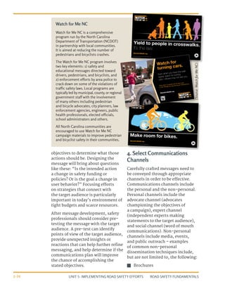 UNIT 5: IMPLEMENTING ROAD SAFETY EFFORTS ROAD SAFETY FUNDAMENTALS
5-26
objectives to determine what those
actions should be. Designing the
message will bring about questions
like these: “Is the intended action
a change in safety funding or
policies? Or is the goal a change in
user behavior?” Focusing efforts
on strategies that connect with
the target audience is particularly
important in today’s environment of
tight budgets and scarce resources.
After message development, safety
professionals should consider pre-
testing the message with the target
audience. A pre-test can identify
points of view of the target audience,
provide unexpected insights or
reactions that can help further refine
messaging, and help determine if the
communications plan will improve
the chance of accomplishing the
stated objectives.
4. Select Communications
Channels
Carefully crafted messages need to
be conveyed through appropriate
channels in order to be effective.
Communications channels include
the personal and the non-personal.
Personal channels include the
advocate channel (advocates
championing the objectives of
a campaign), expert channel
(independent experts making
statements to the target audience),
and social channel (word of mouth
communications). Non-personal
channels include media, events,
and public outreach – examples
of common non-personal
dissemination techniques include,
but are not limited to, the following:
J
J Brochures
Watch for Me NC is a comprehensive
program run by the North Carolina
Department of Transportation (NCDOT)
in partnership with local communities.
It is aimed at reducing the number of
pedestrians and bicyclists crashes.
The Watch for Me NC program involves
two key elements: 1) safety and
educational messages directed toward
drivers, pedestrians, and bicyclists, and
2) enforcement efforts by area police to
crack down on some of the violations of
traffic safety laws. Local programs are
typicallyled bymunicipal, county, or regional
government staff with the involvement
of many others including pedestrian
and bicycle advocates, city planners, law
enforcement agencies, engineers, public
health professionals, elected officials,
school administrators and others.
All North Carolina communities are
encouraged to use Watch for Me NC
campaign materials to improve pedestrian
and bicyclist safety in their communities.
Watch for Me NC
WatchForMeNC.org
Make room for bikes.
1,400 copies of this public document were printed at a cost of $410.20, or $0.293 per copy. (07/13)
WatchForMeNC.org
Yield to people in crosswalks.
It’s the law.
2,000 copies of this public document were printed at a cost of $586, or $0.293 per copy. (07/13)
(Source:
Watch
for
Me
NC)
 