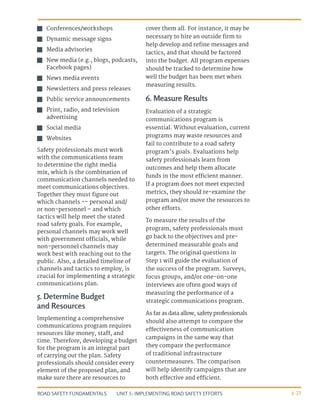 UNIT 5: IMPLEMENTING ROAD SAFETY EFFORTS
ROAD SAFETY FUNDAMENTALS 5-27
J
J Conferences/workshops
J
J Dynamic message signs
J
J Media advisories
J
J New media (e.g., blogs, podcasts,
Facebook pages)
J
J News media events
J
J Newsletters and press releases
J
J Public service announcements
J
J Print, radio, and television
advertising
J
J Social media
J
J Websites
Safety professionals must work
with the communications team
to determine the right media
mix, which is the combination of
communication channels needed to
meet communications objectives.
Together they must figure out
which channels -- personal and/
or non-personnel – and which
tactics will help meet the stated
road safety goals. For example,
personal channels may work well
with government officials, while
non-personnel channels may
work best with reaching out to the
public. Also, a detailed timeline of
channels and tactics to employ, is
crucial for implementing a strategic
communications plan.
5. Determine Budget
and Resources
Implementing a comprehensive
communications program requires
resources like money, staff, and
time. Therefore, developing a budget
for the program is an integral part
of carrying out the plan. Safety
professionals should consider every
element of the proposed plan, and
make sure there are resources to
cover them all. For instance, it may be
necessary to hire an outside firm to
help develop and refine messages and
tactics, and that should be factored
into the budget. All program expenses
should be tracked to determine how
well the budget has been met when
measuring results.
6. Measure Results
Evaluation of a strategic
communications program is
essential. Without evaluation, current
programs may waste resources and
fail to contribute to a road safety
program’s goals. Evaluations help
safety professionals learn from
outcomes and help them allocate
funds in the most efficient manner.
If a program does not meet expected
metrics, they should re-examine the
program and/or move the resources to
other efforts.
To measure the results of the
program, safety professionals must
go back to the objectives and pre-
determined measurable goals and
targets. The original questions in
Step 1 will guide the evaluation of
the success of the program. Surveys,
focus groups, and/or one-on-one
interviews are often good ways of
measuring the performance of a
strategic communications program.
As far as data allow, safety professionals
should also attempt to compare the
effectiveness of communication
campaigns in the same way that
they compare the performance
of traditional infrastructure
countermeasures. The comparison
will help identify campaigns that are
both effective and efficient.
 