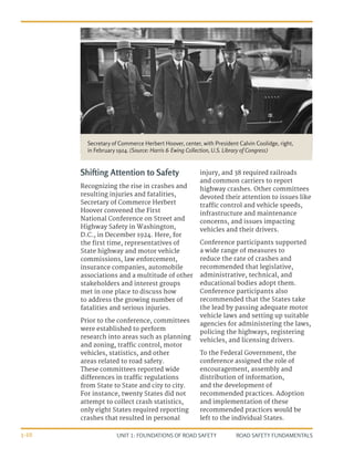 UNIT 1: FOUNDATIONS OF ROAD SAFETY ROAD SAFETY FUNDAMENTALS
1-10
Shifting Attention to Safety
Recognizing the rise in crashes and
resulting injuries and fatalities,
Secretary of Commerce Herbert
Hoover convened the First
National Conference on Street and
Highway Safety in Washington,
D.C., in December 1924. Here, for
the first time, representatives of
State highway and motor vehicle
commissions, law enforcement,
insurance companies, automobile
associations and a multitude of other
stakeholders and interest groups
met in one place to discuss how
to address the growing number of
fatalities and serious injuries.
Prior to the conference, committees
were established to perform
research into areas such as planning
and zoning, traffic control, motor
vehicles, statistics, and other
areas related to road safety.
These committees reported wide
differences in traffic regulations
from State to State and city to city.
For instance, twenty States did not
attempt to collect crash statistics,
only eight States required reporting
crashes that resulted in personal
injury, and 38 required railroads
and common carriers to report
highway crashes. Other committees
devoted their attention to issues like
traffic control and vehicle speeds,
infrastructure and maintenance
concerns, and issues impacting
vehicles and their drivers.
Conference participants supported
a wide range of measures to
reduce the rate of crashes and
recommended that legislative,
administrative, technical, and
educational bodies adopt them.
Conference participants also
recommended that the States take
the lead by passing adequate motor
vehicle laws and setting up suitable
agencies for administering the laws,
policing the highways, registering
vehicles, and licensing drivers.
To the Federal Government, the
conference assigned the role of
encouragement, assembly and
distribution of information,
and the development of
recommended practices. Adoption
and implementation of these
recommended practices would be
left to the individual States.
Secretary of Commerce Herbert Hoover, center, with President Calvin Coolidge, right,
in February 1924. (Source: Harris & Ewing Collection, U.S. Library of Congress)
 