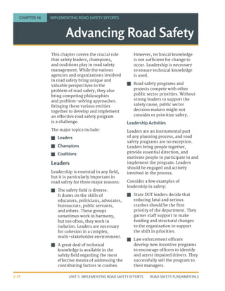UNIT 5: IMPLEMENTING ROAD SAFETY EFFORTS ROAD SAFETY FUNDAMENTALS
5-28
This chapter covers the crucial role
that safety leaders, champions,
and coalitions play in road safety
management. While the various
agencies and organizations involved
in road safety bring unique and
valuable perspectives to the
problem of road safety, they also
bring competing philosophies
and problem-solving approaches.
Bringing these various entities
together to develop and implement
an effective road safety program
is a challenge.
The major topics include:
J
J Leaders
J
J Champions
J
J Coalitions
Leaders
Leadership is essential in any field,
but it is particularly important in
road safety for three major reasons:
J
J The safety field is diverse.
It draws on the skills of
educators, politicians, advocates,
bureaucrats, public servants,
and others. These groups
sometimes work in harmony,
but too often, they work in
isolation. Leaders are necessary
for cohesion in a complex,
multi-stakeholder environment.
J
J A great deal of technical
knowledge is available in the
safety field regarding the most
effective means of addressing the
contributing factors to crashes.
However, technical knowledge
is not sufficient for change to
occur. Leadership is necessary
to ensure technical knowledge
is used.
J
J Road safety programs and
projects compete with other
public sector priorities. Without
strong leaders to support the
safety cause, public sector
decision makers might not
consider or prioritize safety.
Leadership Activities
Leaders are an instrumental part
of any planning process, and road
safety programs are no exception.
Leaders bring people together,
provide essential direction, and
motivate people to participate in and
implement the program. Leaders
should be engaged and actively
involved in the process.
Consider a few examples of
leadership in safety:
J
J State DOT leaders decide that
reducing fatal and serious
crashes should be the first
priority of the department. They
garner staff support to make
funding and structural changes
to the organization to support
the shift in priorities.
J
J Law enforcement officers
develop new incentive programs
to encourage officers to identify
and arrest impaired drivers. They
successfully sell the program to
their managers.
Advancing Road Safety
CHAPTER 16 IMPLEMENTING ROAD SAFETY EFFORTS
 