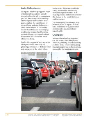 UNIT 5: IMPLEMENTING ROAD SAFETY EFFORTS ROAD SAFETY FUNDAMENTALS
5-30
Leadership Development
To expand leadership support, begin
with the safety partners already
committed to the safety concept and
process. Encourage the leadership
of those partners to contact their
peers, explain the significance of
their efforts, and marshal support.
Their endorsement of the safety
vision should include encouraging
staff to stay engaged and building
relationships across organizational
boundaries and traditional areas
of responsibility.
Leadership support affects agencies
or organizations internally by
granting permission to dedicate time
and resources to the safety effort.
It also holds those responsible for
safety accountable. Leadership
should recognize that this is an
ongoing process and institutionalize
the change in the safety decision-
making culture.
The safety program manager may
perform either as a part- or full-
time permanent role; experience
demonstrates a dedicated role
is preferable.
Champions
Successful road safety programs
call for at least one champion to
assist in gathering all critical safety
partners into a collaborative group.
Champions provide enthusiasm and
support for the safety programs.
 