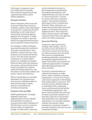 UNIT 5: IMPLEMENTING ROAD SAFETY EFFORTS
ROAD SAFETY FUNDAMENTALS 5-31
http://safety.fhwa.
dot.gov/hsip/shsp/
39
Like leaders, champions must
be credible and accountable,
have excellent interpersonal and
organizational skills, and be
skilled expediters.
Champion Activities
Safety champions help secure the
necessary leadership, resources,
visibility, support, and commitment
of all partners. Sometimes the DOT
leadership, or the leadership of
the primary sponsoring agency,
appoints the champion. A safety
champion can reside at any level
within the organizational structure
and can perform various functions.
For example, a safety champion
may lead the executive committee
that meets periodically to solve
problems, remove barriers, track
progress, and recommend further
action. The role of the executive
committee is to decide which
projects or strategies are funded
based on input from the emphasis
area teams, and to prioritize them
based on benefit/cost analysis,
expected fatality reductions, and
the extent to which they address the
project’s goals and objectives.
Where relationships are not fully
developed, the champion may
have to put in additional effort to
keep the full range of safety
partners committed and
actively participating.
Champion Traits and Skills
FHWA published the “Strategic
Highway Safety Plan
Implementation Process Model”
that identifies two types of
transportation safety champions.39
The first have access to resources
and the ability to implement
change. In other words, they may
not be involved in the day-to-
day management responsibility
for program development and
implementation, but they are able
to “move mountains” in terms
of resource allocation and policy
support. The second are leaders
who inspire others to follow their
direction. These champions are
people who provide enthusiasm and
support to transportation project
implementation. They tend to be
subject matter experts and highly
respected within their own agencies
and in the safety community.
Succession Planning
All agencies and organizations
undergo staff changes, and it is
essential to train the leaders of
tomorrow to ensure that the focus
on safety continues into the future.
This can be accomplished by
assigning leadership responsibilities
for program implementation to
newer staff and by ensuring that all
staff have opportunities to engage
and lead during meetings and
other activities.
To ensure continuity when an
individual champion or leader
retires, takes a position in another
organization, or moves out of State,
a systematic approach to identifying
their replacement is necessary. The
selection process should be based
on individual skills, leadership
traits, and the position held within
a stakeholder organization. One
way to institutionalize the selection
of safety committee members is to
link their selection to the position
they hold within the stakeholder
organization. For example, whoever
assumes the previous safety
champion or committee member’s
position should also become the new
committee member.
 