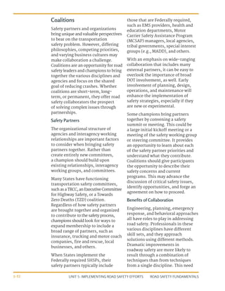 UNIT 5: IMPLEMENTING ROAD SAFETY EFFORTS ROAD SAFETY FUNDAMENTALS
5-32
Coalitions
Safety partners and organizations
bring unique and valuable perspectives
to bear on the transportation
safety problem. However, differing
philosophies, competing priorities,
and varying business cultures may
make collaboration a challenge.
Coalitions are an opportunity for road
safety leaders and champions to bring
together the various disciplines and
agencies and focus on the shared
goal of reducing crashes. Whether
coalitions are short-term, long-
term, or permanent, they offer road
safety collaborators the prospect
of solving complex issues through
partnerships.
Safety Partners
The organizational structure of
agencies and interagency working
relationships are important factors
to consider when bringing safety
partners together. Rather than
create entirely new committees,
a champion should build upon
existing relationships, interagency
working groups, and committees.
Many States have functioning
transportation safety committees,
such as a TRCC, an Executive Committee
for Highway Safety, or a Towards
Zero Deaths (TZD) coalition.
Regardless of how safety partners
are brought together and organized
to contribute to the safety process,
champions should look for ways to
expand membership to include a
broad range of partners, such as
insurance, trucking and motor coach
companies, fire and rescue, local
businesses, and others.
When States implement the
Federally required SHSPs, their
safety partners typically include
those that are Federally required,
such as EMS providers, health and
education departments, Motor
Carrier Safety Assistance Program
(MCSAP) managers, local agencies,
tribal governments, special interest
groups (e.g., MADD), and others.
With an emphasis on wide-ranging
collaboration that includes many
external partners, it can be easy to
overlook the importance of broad
DOT involvement, as well. Early
involvement of planning, design,
operations, and maintenance will
enhance the implementation of
safety strategies, especially if they
are new or experimental.
Some champions bring partners
together by convening a safety
summit or meeting. This could be
a large initial kickoff meeting or a
meeting of the safety working group
or steering committee. It provides
an opportunity to learn about each
of the safety partner priorities and
understand what they contribute.
Coalitions should give participants
the opportunity to describe their
safety concerns and current
programs. This may advance the
discussion of critical safety issues,
identify opportunities, and forge an
agreement on how to proceed.
Benefits of Collaboration
Engineering, planning, emergency
response, and behavioral approaches
all have roles to play in addressing
road safety. Professionals in these
various disciplines have different
skill sets, and they approach
solutions using different methods.
Dramatic improvements in
roadway safety are more likely to
result through a combination of
techniques than from techniques
from a single discipline. This need
 