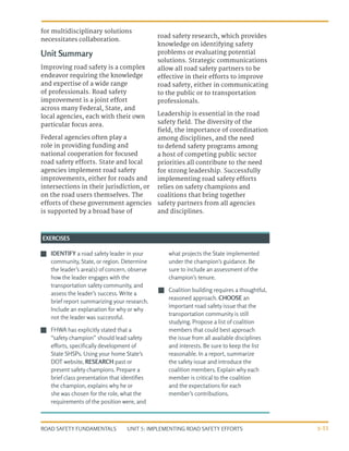 UNIT 5: IMPLEMENTING ROAD SAFETY EFFORTS
ROAD SAFETY FUNDAMENTALS 5-33
for multidisciplinary solutions
necessitates collaboration.
Unit Summary
Improving road safety is a complex
endeavor requiring the knowledge
and expertise of a wide range
of professionals. Road safety
improvement is a joint effort
across many Federal, State, and
local agencies, each with their own
particular focus area.
Federal agencies often play a
role in providing funding and
national cooperation for focused
road safety efforts. State and local
agencies implement road safety
improvements, either for roads and
intersections in their jurisdiction, or
on the road users themselves. The
efforts of these government agencies
is supported by a broad base of
road safety research, which provides
knowledge on identifying safety
problems or evaluating potential
solutions. Strategic communications
allow all road safety partners to be
effective in their efforts to improve
road safety, either in communicating
to the public or to transportation
professionals.
Leadership is essential in the road
safety field. The diversity of the
field, the importance of coordination
among disciplines, and the need
to defend safety programs among
a host of competing public sector
priorities all contribute to the need
for strong leadership. Successfully
implementing road safety efforts
relies on safety champions and
coalitions that bring together
safety partners from all agencies
and disciplines.
J
J IDENTIFY a road safety leader in your
community, State, or region. Determine
the leader’s area(s) of concern, observe
how the leader engages with the
transportation safety community, and
assess the leader’s success. Write a
brief report summarizing your research.
Include an explanation for why or why
not the leader was successful.
J
J FHWA has explicitly stated that a
“safety champion” should lead safety
efforts, specifically development of
State SHSPs. Using your home State’s
DOT website, RESEARCH past or
present safety champions. Prepare a
brief class presentation that identifies
the champion, explains why he or
she was chosen for the role, what the
requirements of the position were, and
what projects the State implemented
under the champion’s guidance. Be
sure to include an assessment of the
champion’s tenure.
J
J Coalition building requires a thoughtful,
reasoned approach. CHOOSE an
important road safety issue that the
transportation community is still
studying. Propose a list of coalition
members that could best approach
the issue from all available disciplines
and interests. Be sure to keep the list
reasonable. In a report, summarize
the safety issue and introduce the
coalition members. Explain why each
member is critical to the coalition
and the expectations for each
member’s contributions.
EXERCISES
 