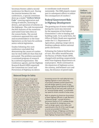 UNIT 1: FOUNDATIONS OF ROAD SAFETY
ROAD SAFETY FUNDAMENTALS 1-11
Secretary Hoover called a second
conference for March 1926. During
the interim between the two
conferences, a special committee
drew up a model “Uniform Vehicle
Code” covering registration and
titling of vehicles, licensing of
drivers, and operation of vehicles on
the highways. The code incorporated
the best features of the numerous
and varied State laws then on
the statute books. The second
conference approved this code
and recommended it to the State
legislatures as the basis for uniform
motor vehicle legislation.
Studies following this 1926
conference concluded that
determining the causes of crashes
was far more difficult than they had
presumed. The problem warranted
a sustained program of research
by a national organization. The
Conference agreed, and the Highway
Research Board (HRB) organized
the Committee on Causes and
Prevention of Highway Accidents
to coordinate crash research
nationwide. The HRB played a major
part in subsequent efforts to reduce
the consequences of crashes.8
Federal Government Role
in Highway Development
The growing use of motor vehicles
during the 1920s was mirrored
by the expansion of the Federal
Government’s role in funding and
building roads. In its early form, the
Office of Public Roads was organized
under the U.S. Department of
Agriculture, playing a large role in
funding roadways within national
parks and forests.
Following the Federal Aid Road Act
of 1916, this office would become
the Bureau of Public Roads (BPR),
charged with working cooperatively
with State highway departments on
road projects. Work continued on
the expansion of highways across
the country, and between 1921 and
1939, the distance of paved roads
Balanced Design for Safety
In the 1920s and 1930s, it was good
engineering practice to design new
highways as much as possible in long
straight lines or “tangents.” When it
became necessary to change direction,
the engineer laid out a circular curve,
the radius of which he selected to fit
the ground with the least construction
cost, but which could not be less than a
certain minimum fixed by department
policy. In practice, engineers made the
curves sharper than this minimum when
it was cheaper to do so, but with little
consistency. Engineers expected motorists
driving these roads to adjust their speeds
to the varying radii, and on the sharper
curves safe design speed might be
considerably lower than the posted
speed limit.
Increasing concern for road safety led many
highway engineers to worry about this
inconsistency between posted speed limits
and safe design speed on curves. In 1935,
highway engineer Joseph Barnett of the BPR
proposed that all new rural roads conform to
an “assumed design speed,” a comfortable
top speed for drivers outside of urban areas.
With its adoption by American Association
of State Highway Officials in 1938, Barnett’s
“balanced design” concept became a
permanent feature of U.S. roadway design.
Today, standards for designing curves,
such as design speed, curve radius and
superelevation (the tilt of the road through
a curve) are provided in A Policy on
Geometric Design of Highways and Streets,
produced by the American Association for
State Highway Transportation Officials.
Source: America’s
Highways, 1776-1976:
A History of the
Federal-Aid Program.
Federal Highway
Administration
(U.S. Government
Printing Office,
Washington D.C.,
1976).
8
Uniform
Vehicle Code
A code covering
registration and
titling of vehicles,
licensing of
drivers, and
operation of
vehicles on
the highways.
 