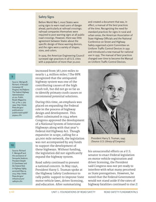 UNIT 1: FOUNDATIONS OF ROAD SAFETY ROAD SAFETY FUNDAMENTALS
1-12
increased from 387,000 miles to
nearly 1.4 million miles.9
The BPR
recognized that the antiquated
highway system was one of the
contributing causes of the high
crash toll, but did not go so far as
to identify primary crash causes or
recommend potential solutions.
During this time, an emphasis was
placed on expanding the Federal
role in the process of highway
design and development. This
effort culminated in 1944 when
Congress approved the development
of a National System of Interstate
Highways along with that year’s
Federal Aid Highway Act. Though
expansive in scope, calling for a
40,000 mile network, the legislation
was not accompanied by any funds
to support the development of
these highways. Without funding,
the legislation did not significantly
expand the highway system.
Road safety continued to present
a national concern. In May 1946,
President Harry S. Truman spoke at
the Highway Safety Conference to
rally public support to improve State
motor vehicle laws, driver licensing,
and education. After summarizing
his unsuccessful efforts as a U.S.
senator to enact Federal legislation
on motor vehicle registration and
driver licensing, the President
said Congress was not yet ready to
interfere with what many perceived
as State prerogatives. However, he
noted that the Federal Government
would not stand aside if the rates of
highway fatalities continued to rise.10
Source: Weingroff,
Richard. A Peaceful
Campaign Of
Progress And Reform:
The Federal Highway
Administration
at 100. Public
Roads Magazine.
Vol. 57 No. 2. July
1993. http://www.
fhwa.dot.gov/
publications/
publicroads/93fall/
p93au1.cfm
Source: Richard
F. Weingroff and
the assistance of
Sonquela Seabron,
President Dwight
D. Eisenhower and
the Federal Role
in Highway Safety,
accessed May 23,
2013, http://www.
fhwa.dot.gov/
infrastructure/
safetyin.cfm
9
10
Safety Signs
Before World War I, most States were
using signs to warn road users of danger
ahead, particularly at railroad crossings;
railroad companies themselves were
required to post warning signs at all public
road crossings. However, there was little
agreement between States about the
specific design of these warning devices,
and the signs were a variety of shapes,
sizes, and colors.
In 1929, the American Engineering Council
surveyed sign practices in all U.S. cities
with a population of more than 50,000
and created a document that was, in
effect, a manual of the best practices
of the time. Recognizing the need for
standard practices for signs in rural and
urban areas, the American Association of
State Highway Officials and the National
Conference on Street and Highway
Safety organized a Joint Committee on
Uniform Traffic Control Devices in 1931
and introduced a new manual for national
use in 1935. The manual of best practices
changed over time to become the Manual
on Uniform Traffic Control Devices.
President Harry S. Truman, 1945.
(Source: U.S. Library of Congress)
 
