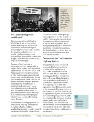 UNIT 1: FOUNDATIONS OF ROAD SAFETY
ROAD SAFETY FUNDAMENTALS 1-13
Post War Development
and Growth
Economic conditions following
World War II led to even higher
levels of driving and automobile
ownership. Personal savings of
almost $44 billion created a market
for housing and other types of
goods, chief among them new
automobiles. Automobile production
jumped from a nearly 70,000 in 1945
to 3.9 million in 1948.
Because of this increase in
vehicle production, motor vehicle
registrations spiked and the number
of drivers on the nation’s roads and
highways reached unprecedented
levels. Under wartime rationing of
rubber, and specifically tires, States
had implemented speed controls to
reduce wear and tear and improve
tire longevity. With the end of
rationing and emergency speed
controls at the conclusion of the
war, highway travel returned to
pre-war levels and began a steady
climb of about 6 percent per year,
which would continue for nearly
three decades.
While the increasing popularity of
low density housing development
(i.e., the suburbs) and the
availability of motor vehicles created
perfect conditions for more driving,
the nation’s roads and highways
were unprepared for the increase in
traffic. Under wartime restrictions,
States were unable to adequately
maintain their highways. With
widespread operation of overloaded
trucks and reduced maintenance,
the State highway systems were in
worse structural shape post-war
than before the war.
Development of the Interstate
Highway System
Though the National System of
Interstate Highways had been
established by legislation in
1944, little progress was made
over the next decade. Without
funding, established routes were
slow to develop. That changed in
1956, when President Dwight D.
Eisenhower signed the Federal-
Aid Highway Act of 1956. This
legislation linked the development
of the interstate highway system to
the interest of national defense and
assigned funding that would rapidly
expand the highway network.11
The
act established a dedicated funding
stream and a plan for highway
development that launched the
nation into an unprecedented era of
expansion in which new interstate
corridors linked cities and towns to
one another.
http://www.
fhwa.dot.gov/
publications/
publicroads/
06jan/01.cfm
11
President
Dwight D.
Eisenhower
speaks to the
White House
Conference on
Highway Safety,
1954. (Source:
Eisenhower
Presidential
Library)
 