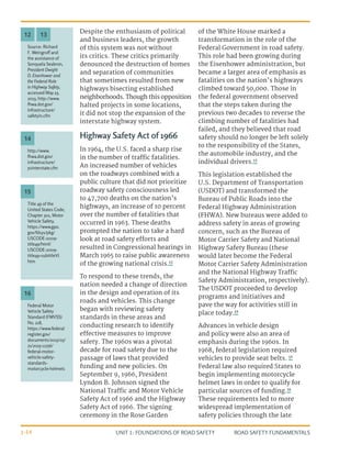 UNIT 1: FOUNDATIONS OF ROAD SAFETY ROAD SAFETY FUNDAMENTALS
1-14
Despite the enthusiasm of political
and business leaders, the growth
of this system was not without
its critics. These critics primarily
denounced the destruction of homes
and separation of communities
that sometimes resulted from new
highways bisecting established
neighborhoods. Though this opposition
halted projects in some locations,
it did not stop the expansion of the
interstate highway system.
Highway Safety Act of 1966
In 1964, the U.S. faced a sharp rise
in the number of traffic fatalities.
An increased number of vehicles
on the roadways combined with a
public culture that did not prioritize
roadway safety consciousness led
to 47,700 deaths on the nation’s
highways, an increase of 10 percent
over the number of fatalities that
occurred in 1963. These deaths
prompted the nation to take a hard
look at road safety efforts and
resulted in Congressional hearings in
March 1965 to raise public awareness
of the growing national crisis.12
To respond to these trends, the
nation needed a change of direction
in the design and operation of its
roads and vehicles. This change
began with reviewing safety
standards in these areas and
conducting research to identify
effective measures to improve
safety. The 1960s was a pivotal
decade for road safety due to the
passage of laws that provided
funding and new policies. On
September 9, 1966, President
Lyndon B. Johnson signed the
National Traffic and Motor Vehicle
Safety Act of 1966 and the Highway
Safety Act of 1966. The signing
ceremony in the Rose Garden
of the White House marked a
transformation in the role of the
Federal Government in road safety.
This role had been growing during
the Eisenhower administration, but
became a larger area of emphasis as
fatalities on the nation’s highways
climbed toward 50,000. Those in
the federal government observed
that the steps taken during the
previous two decades to reverse the
climbing number of fatalities had
failed, and they believed that road
safety should no longer be left solely
to the responsibility of the States,
the automobile industry, and the
individual drivers.13
This legislation established the
U.S. Department of Transportation
(USDOT) and transformed the
Bureau of Public Roads into the
Federal Highway Administration
(FHWA). New bureaus were added to
address safety in areas of growing
concern, such as the Bureau of
Motor Carrier Safety and National
Highway Safety Bureau (these
would later become the Federal
Motor Carrier Safety Administration
and the National Highway Traffic
Safety Administration, respectively).
The USDOT proceeded to develop
programs and initiatives and
pave the way for activities still in
place today.14
Advances in vehicle design
and policy were also an area of
emphasis during the 1960s. In
1968, federal legislation required
vehicles to provide seat belts. 15
Federal law also required States to
begin implementing motorcycle
helmet laws in order to qualify for
particular sources of funding.16
These requirements led to more
widespread implementation of
safety policies through the late
Source: Richard
F. Weingroff and
the assistance of
Sonquela Seabron,
President Dwight
D. Eisenhower and
the Federal Role
in Highway Safety,
accessed May 23,
2013, http://www.
fhwa.dot.gov/
infrastructure/
safetyin.cfm
12 13
http://www.
fhwa.dot.gov/
infrastructure/
50interstate.cfm
Federal Motor
Vehicle Safety
Standard (FMVSS)
No. 218,
https://www.federal
register.gov/
documents/2015/05/
21/2015-11756/
federal-motor-
vehicle-safety-
standards-
motorcycle-helmets
Title 49 of the
United States Code,
Chapter 301, Motor
Vehicle Safety,
https://www.gpo.
gov/fdsys/pkg/
USCODE-2009-
title49/html/
USCODE-2009-
title49-subtitleVI.
htm
14
16
15
 