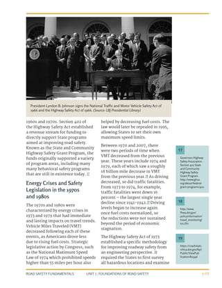 UNIT 1: FOUNDATIONS OF ROAD SAFETY
ROAD SAFETY FUNDAMENTALS 1-15
1960s and 1970s. Section 402 of
the Highway Safety Act established
a revenue stream for funding to
directly support State programs
aimed at improving road safety.
Known as the State and Community
Highway Safety Grant Program, the
funds originally supported a variety
of program areas, including many
many behavioral safety programs
that are still in existence today. 17
Energy Crises and Safety
Legislation in the 1970s
and 1980s
The 1970s and 1980s were
characterized by energy crises in
1973 and 1979 that had immediate
and lasting impacts on travel trends.
Vehicle Miles Traveled (VMT)
decreased following each of these
events, as Americans drove less
due to rising fuel costs. Strategic
legislative action by Congress, such
as the National Maximum Speed
Law of 1974 which prohibited speeds
higher than 55 miles per hour also
helped by decreasing fuel costs. The
law would later be repealed in 1995,
allowing States to set their own
maximum speed limits.
Between 1970 and 2007, there
were two periods of time when
VMT decreased from the previous
year. These years include 1974 and
1979, each of which saw a roughly
18 billion mile decrease in VMT
from the previous year.18
As driving
decreased, so did traffic fatalities.
From 1973 to 1974, for example,
traffic fatalities went down 16
percent – the largest single year
decline since 1941-1942.19
Driving
levels began to increase again
once fuel costs normalized, so
the reductions were not sustained
beyond the period of economic
stagnation.
The Highway Safety Act of 1973
established a specific methodology
for improving roadway safety from
an engineering perspective. It
required the States to first survey
all hazardous locations and examine
http://www.
fhwa.dot.gov/
policyinformation/
travel_monitoring/
tvt.cfm
Governors Highway
Safety Association.
Section 402 State
and Community
Highway Safety
Grant Program.
http://www.ghsa.
org/about/federal-
grant-programs/402
18
17
https://crashstats.
nhtsa.dot.gov/Api/
Public/ViewPub
lication/811346
19
President Lyndon B. Johnson signs the National Traffic and Motor Vehicle Safety Act of
1966 and the Highway Safety Act of 1966. (Source: LBJ Presidential Library)
 