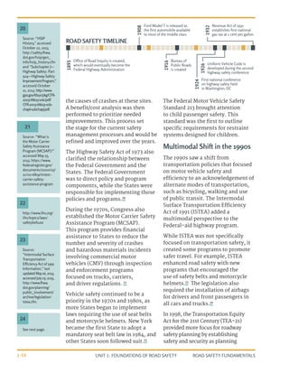 UNIT 1: FOUNDATIONS OF ROAD SAFETY ROAD SAFETY FUNDAMENTALS
1-16
the causes of crashes at these sites.
A benefit/cost analysis was then
performed to prioritize needed
improvements. This process set
the stage for the current safety
management processes and would be
refined and improved over the years.
The Highway Safety Act of 1973 also
clarified the relationship between
the Federal Government and the
States. The Federal Government
was to direct policy and program
components, while the States were
responsible for implementing those
policies and programs.20
During the 1970s, Congress also
established the Motor Carrier Safety
Assistance Program (MCSAP).
This program provides financial
assistance to States to reduce the
number and severity of crashes
and hazardous materials incidents
involving commercial motor
vehicles (CMV) through inspection
and enforcement programs
focused on trucks, carriers,
and driver regulations. 21
Vehicle safety continued to be a
priority in the 1970s and 1980s, as
more States began to implement
laws requiring the use of seat belts
and motorcycle helmets. New York
became the first State to adopt a
mandatory seat belt law in 1984, and
other States soon followed suit.22
The Federal Motor Vehicle Safety
Standard 213 brought attention
to child passenger safety. This
standard was the first to outline
specific requirements for restraint
systems designed for children.
Multimodal Shift in the 1990s
The 1990s saw a shift from
transportation policies that focused
on motor vehicle safety and
efficiency to an acknowledgement of
alternate modes of transportation,
such as bicycling, walking and use
of public transit. The Intermodal
Surface Transportation Efficiency
Act of 1991 (ISTEA) added a
multimodal perspective to the
Federal-aid highway program.
While ISTEA was not specifically
focused on transportation safety, it
created some programs to promote
safer travel. For example, ISTEA
enhanced road safety with new
programs that encouraged the
use of safety belts and motorcycle
helmets.23
The legislation also
required the installation of airbags
for drivers and front passengers in
all cars and trucks.24
In 1998, the Transportation Equity
Act for the 21st Century (TEA-21)
provided more focus for roadway
safety planning by establishing
safety and security as planning
http://www.iihs.org/
iihs/topics/laws/
safetybeltuse
22
Source: “What is
the Motor Carrier
Safety Assistance
Program (MCSAP)?”
accessed May 23,
2013, https://www.
federalregister.gov/
documents/2000/03/
21/00-6819/motor-
carrier-safety-
assistance-program
21
Source: “HSIP
History,” accessed
October 22, 2013,
http://safety.fhwa.
dot.gov/hsip/gen_
info/hsip_history.cfm
and “Subchapter J—
Highway Safety: Part
924—Highway Safety
ImprovementProgram,”
accessed October
21, 2013, http://www.
gpo.gov/fdsys/pkg/CFR-
2003-title23-vol1/pdf/
CFR-2003-title23-vol1-
chapI-subchapJ.pdf.
20
Source:
“Intermodal Surface
Transportation
Efficiency Act of 1991
Information,” last
updatedMay16,2013,
accessedJuly05,2013,
http://www.fhwa.
dot.gov/planning/
public_involvement/
archive/legislation/
istea.cfm.
23
1893
Ofﬁce of Road Inquiry is created,
which would eventually become the
Federal Highway Administration
1908
Ford Model T is released as
the ﬁrst automobile available
to most of the middle class
1916
Bureau of
Public Roads
is created
1924
First national conference
on highway safety held
in Washington, DC
1926
Uniform Vehicle Code is
developed during the second
highway safety conference
1932
Revenue Act of 1932
establishes ﬁrst national
gas tax at 1 cent per gallon
ROAD SAFETY TIMELINE
See next page.
24
 