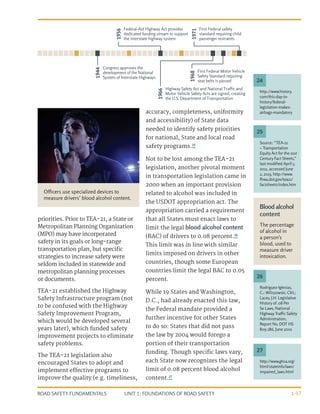 UNIT 1: FOUNDATIONS OF ROAD SAFETY
ROAD SAFETY FUNDAMENTALS 1-17
http://www.history.
com/this-day-in-
history/federal-
legislation-makes-
airbags-mandatory
24
priorities. Prior to TEA-21, a State or
Metropolitan Planning Organization
(MPO) may have incorporated
safety in its goals or long-range
transportation plan, but specific
strategies to increase safety were
seldom included in statewide and
metropolitan planning processes
or documents.
TEA-21 established the Highway
Safety Infrastructure program (not
to be confused with the Highway
Safety Improvement Program,
which would be developed several
years later), which funded safety
improvement projects to eliminate
safety problems.
The TEA-21 legislation also
encouraged States to adopt and
implement effective programs to
improve the quality (e.g. timeliness,
accuracy, completeness, uniformity
and accessibility) of State data
needed to identify safety priorities
for national, State and local road
safety programs.25
Not to be lost among the TEA-21
legislation, another pivotal moment
in transportation legislation came in
2000 when an important provision
related to alcohol was included in
the USDOT appropriation act. The
appropriation carried a requirement
that all States must enact laws to
limit the legal blood alcohol content
(BAC) of drivers to 0.08 percent.26
This limit was in line with similar
limits imposed on drivers in other
countries, though some European
countries limit the legal BAC to 0.05
percent.
While 19 States and Washington,
D.C., had already enacted this law,
the Federal mandate provided a
further incentive for other States
to do so: States that did not pass
the law by 2004 would forego a
portion of their transportation
funding. Though specific laws vary,
each State now recognizes the legal
limit of 0.08 percent blood alcohol
content.27
http://www.ghsa.org/
html/stateinfo/laws/
impaired_laws.html
27
Rodriguez-Iglesias,
C.; Wiliszowski, ClH.;
Lacey, J.H. Legislative
History of .08 Per
Se Laws, National
Highway Traffic Safety
Administration,
Report No. DOT HS
809 286, June 2001
26
Source: “TEA-21
– Transportation
Equity Act for the 21st
Century Fact Sheets,”
last modified April 5,
2011, accessed June
2, 2013, http://www.
fhwa.dot.gov/tea21/
factsheets/index.htm
25
Blood alcohol
content
The percentage
of alcohol in
a person’s
blood, used to
measure driver
intoxication.
1944
Congress approves the
development of the National
System of Interstate Highways
1956
Federal-Aid Highway Act provides
dedicated funding stream to support
the interstate highway system
1966
Highway Safety Act and National Trafﬁc and
Motor Vehicle Safety Acts are signed, creating
the U.S. Department of Transportation
1968
First Federal Motor Vehicle
Safety Standard requiring
seat belts is passed
1971
First Federal safety
standard requiring child
passenger restraints
Officers use specialized devices to
measure drivers’ blood alcohol content.
 