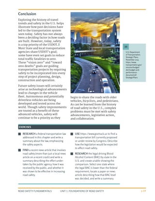 UNIT 1: FOUNDATIONS OF ROAD SAFETY
ROAD SAFETY FUNDAMENTALS 1-19
U.S. Department
of Transportation.
Strategic Plans.
November 2015.
https://www.
transportation.gov/
mission/budget/
dot-budget-and-
performance-
documents#
StrategicPlans
30
J
J RESEARCH a federal transportation law
addressed in this chapter and write a
summary about the law, emphasizing
the safety aspects.
J
J FIND a recent news article that involves
road safety (more than just a local news
article on a recent crash) and write a
summary describing the effort under-
taken by the public agency, how it was
received by the public, and whether it
was shown to be effective in increasing
road safety.
J
J USE https://www.govtrack.us to find a
transportation bill currently proposed
or under review by Congress. Describe
how the legislation would be expected
to affect road safety.
J
J RESEARCH the legal driving Blood
Alcohol Content (BAC) by state in the
U.S. and create a table showing the
comparison. Select one state where
the legal BAC is lower than the federal
requirement, locate a paper or news
article describing how that BAC level
was decided, and write a summary.
EXERCISES
Conclusion
Exploring the history of travel
trends and safety in the U.S. helps
illustrate how past decisions have
led to the transportation system
seen today. Safety has not always
been a deciding factor in how roads
are built. However, today, safety
is a top priority of the USDOT.30
Most State and local transportation
agencies share USDOT’s goal;
some have even set goals to reduce
total traffic fatalities to zero.
These “vision zero” and “toward
zero deaths” goals are guiding
transportation projects by requiring
safety to be incorporated into every
step of project planning, design,
construction and operation.
Future safety issues will certainly
arise as technological advancements
lead to changes in the vehicle
fleet. Autonomous and potentially
driverless vehicles are being
developed and tested across the
world. Though safety improvements
are touted as a benefit of these
advanced vehicles, safety will
continue to be a priority as they
begin to share the roads with older
vehicles, bicyclists, and pedestrians.
As can be learned from the history
of road safety in the U.S., complex
problems must be met with safety
advancements, legislative action,
and collaboration.
 