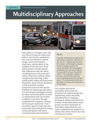 UNIT 1: FOUNDATIONS OF ROAD SAFETY ROAD SAFETY FUNDAMENTALS
1-20
Road safety is a complex issue, and
any efforts to improve safety must
address not only the roadway but
also road user behavior, vehicle
design, interaction between
road users, and the effect of the
roadway on all road users. Road
safety partners include anyone
who influences road user safety,
including those in infrastructure
safety, behavioral roadway safety,
transportation planning, public
health, public safety and many other
disciplines. Each of these disciplines
is able to provide a unique
perspective and each has specific
methods for addressing road safety.
It is becoming increasingly common
for these various disciplines to work
in collaboration with one another
to address road safety through
comprehensive programs. Instead
of focusing on traditional “silos”
of activity, agencies hope that this
interaction and collaboration among
various disciplines will lead to
continued safety improvements.
This chapter will discuss
road safety efforts from the
disciplines of roadway design and
engineering, public education,
and enforcement campaigns.
Working in collaboration with one
another, as described above, these
groups can share the burden of
road safety responsibilities and
create comprehensive programs to
address the various factors that may
contribute to crashes.
Multidisciplinary Approaches
CHAPTER 3 FOUNDATIONS OF ROAD SAFETY
The E’s
A popular multidisciplinary approach to
road safety is sometimes referred to as
the “four E’s”: Engineering, Education,
Enforcement, and Emergency response.
These E’s broadly represent the
various disciplines that bring together
stakeholders who care about making
the road safe for all users. Sometimes
a fifth “E” for evaluation is added to
this list to represent the important
role of evaluating what works and what
doesn’t. This emphasizes the fact that
good data is crucial to the improvement
of road safety.
 