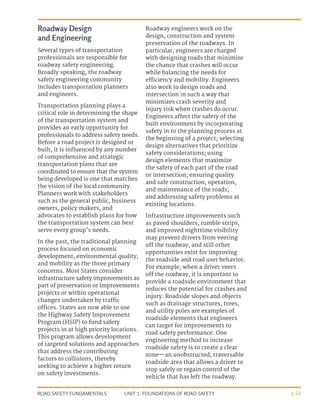 UNIT 1: FOUNDATIONS OF ROAD SAFETY
ROAD SAFETY FUNDAMENTALS 1-21
Roadway Design
and Engineering
Several types of transportation
professionals are responsible for
roadway safety engineering.
Broadly speaking, the roadway
safety engineering community
includes transportation planners
and engineers.
Transportation planning plays a
critical role in determining the shape
of the transportation system and
provides an early opportunity for
professionals to address safety needs.
Before a road project is designed or
built, it is influenced by any number
of comprehensive and strategic
transportation plans that are
coordinated to ensure that the system
being developed is one that matches
the vision of the local community.
Planners work with stakeholders
such as the general public, business
owners, policy makers, and
advocates to establish plans for how
the transportation system can best
serve every group’s needs.
In the past, the traditional planning
process focused on economic
development, environmental quality,
and mobility as the three primary
concerns. Most States consider
infrastructure safety improvements as
part of preservation or improvements
projects or within operational
changes undertaken by traffic
offices. States are now able to use
the Highway Safety Improvement
Program (HSIP) to fund safety
projects in at high priority locations.
This program allows development
of targeted solutions and approaches
that address the contributing
factors to collisions, thereby
seeking to achieve a higher return
on safety investments.
Roadway engineers work on the
design, construction and system
preservation of the roadways. In
particular, engineers are charged
with designing roads that minimize
the chance that crashes will occur
while balancing the needs for
efficiency and mobility. Engineers
also work to design roads and
intersection in such a way that
minimizes crash severity and
injury risk when crashes do occur.
Engineers affect the safety of the
built environment by incorporating
safety in to the planning process at
the beginning of a project; selecting
design alternatives that prioritize
safety considerations; using
design elements that maximize
the safety of each part of the road
or intersection; ensuring quality
and safe construction, operation,
and maintenance of the roads;
and addressing safety problems at
existing locations.
Infrastructure improvements such
as paved shoulders, rumble strips,
and improved nighttime visibility
may prevent drivers from veering
off the roadway, and still other
opportunities exist for improving
the roadside and road user behavior.
For example, when a driver veers
off the roadway, it is important to
provide a roadside environment that
reduces the potential for crashes and
injury. Roadside slopes and objects
such as drainage structures, trees,
and utility poles are examples of
roadside elements that engineers
can target for improvements to
road safety performance. One
engineering method to increase
roadside safety is to create a clear
zone—an unobstructed, traversable
roadside area that allows a driver to
stop safely or regain control of the
vehicle that has left the roadway.
 