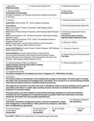 1. Report No.
FHWA-SA-18-003
4. Title and Subtitle
Road Safety Fundamentals:
Concepts, Strategies, and Practices that Reduce Fatalities and Injuries
on the Road
7. Author(s)
Lead Editor: Daniel Carter, P.E., Senior Research Associate
Unit Authors:
Unit 1: Dan Gelinne, Program Coordinator, UNC Highway Safety
Research Center
Unit 2: Bevan Kirley, Research Associate, UNC Highway Safety Research
Center
Unit 3: Carl Sundstrom, P.E., Research Associate, UNC Highway Safety
Research Center
Unit 4: Raghavan Srinivasan, Ph.D., Senior Transportation Research
Engineer; Daniel Carter
Unit 5: Daniel Carter; Jennifer Palcher-Silliman, Communications
Manager, UNC Highway Safety Research Center
Layout and Graphics: Graham Russell, Graphic Designer, UNC Highway
Safety Research Center
Technical Editors: Jennifer Palcher-Silliman; Patty Harrison,
Communications Specialist, UNC Highway Safety Research Center;
Caroline Mozingo, Senior Manager of Communications, Education and
Outreach, UNC Highway Safety Research Center
9. Performing Organization Name
and Address
University of North Carolina,
Highway Safety Research Center
12. Sponsoring Agency Name and Address
Federal Highway Administration Office of Safety
1200 New Jersey Ave., SE
Washington, DC 20590
14. Sponsoring Agency Code
15. Supplementary Notes
The project manager for the textbook was Felix H. Delgado, P.E., FHWA Office of Safety
16. Abstract
This book provides an introduction to the fundamental concepts of road safety. The book’s goal is to equip
the reader with a broad base of knowledge about road safety. Thus, the focus is in communicating concepts
rather than providing instruction in detailed analysis procedures.
The audience for this book is two-fold. First, this is intended for those whose job addresses some aspect of
road safety, particularly in a public agency setting. Second, this book is intended for professors and
students in a university setting.
This book seeks to lay the foundation of road safety knowledge regardless of a particular discipline.
Professionals with a background in engineering, planning, public health, law enforcement, and other
disciplines will benefit from the concepts presented here.
17. Key Words
road safety, road safety management process, site-level management, system
level management, human behavior, safety performance measures, road safety
data, multidisciplinary approaches
18. Distribution Statement
No restrictions
19. Security Classif.
(of this report)
Unclassified
20. Security Classif.
(of this report)
Unclassified
21. No. of Pages
188
22. Price
FREE
5. Report Date
November 2017
6. Performing Organization Code
8. Performing Organization Report No.
10. Work No. (TRAIS)
11. Contract or Grant No.
13. Type of Report and Period Covered
Text book
2. Government Accession No. 3. Recipient’s Catalog No.
Form DOT F 1700.7 (8-72) Reproduction of completed pages authorized
 