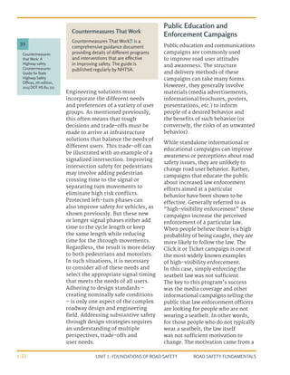 UNIT 1: FOUNDATIONS OF ROAD SAFETY ROAD SAFETY FUNDAMENTALS
1-22
Engineering solutions must
incorporate the different needs
and preferences of a variety of user
groups. As mentioned previously,
this often means that tough
decisions and trade-offs must be
made to arrive at infrastructure
solutions that balance the needs of
different users. This trade-off can
be illustrated with an example of a
signalized intersection. Improving
intersection safety for pedestrians
may involve adding pedestrian
crossing time to the signal or
separating turn movements to
eliminate high risk conflicts.
Protected left-turn phases can
also improve safety for vehicles, as
shown previously. But these new
or longer signal phases either add
time to the cycle length or keep
the same length while reducing
time for the through movements.
Regardless, the result is more delay
to both pedestrians and motorists.
In such situations, it is necessary
to consider all of these needs and
select the appropriate signal timing
that meets the needs of all users.
Adhering to design standards –
creating nominally safe conditions
– is only one aspect of the complex
roadway design and engineering
field. Addressing substantive safety
through design strategies requires
an understanding of multiple
perspectives, trade-offs and
user needs.
Public Education and
Enforcement Campaigns
Public education and communications
campaigns are commonly used
to improve road user attitudes
and awareness. The structure
and delivery methods of these
campaigns can take many forms.
However, they generally involve
materials (media advertisements,
informational brochures, posters,
presentations, etc.) to inform
people of a desired behavior and
the benefits of such behavior (or
conversely, the risks of an unwanted
behavior).
While standalone informational or
educational campaigns can improve
awareness or perceptions about road
safety issues, they are unlikely to
change road user behavior. Rather,
campaigns that educate the public
about increased law enforcement
efforts aimed at a particular
behavior have been shown to be
effective. Generally referred to as
“high-visibility enforcement” these
campaigns increase the perceived
enforcement of a particular law.
When people believe there is a high
probability of being caught, they are
more likely to follow the law. The
Click it or Ticket campaign is one of
the most widely known examples
of high-visibility enforcement.
In this case, simply enforcing the
seatbelt law was not sufficient.
The key to this program’s success
was the media coverage and other
informational campaigns telling the
public that law enforcement officers
are looking for people who are not
wearing a seatbelt. In other words,
for those people who do not typically
wear a seatbelt, the law itself
was not sufficient motivation to
change. The motivation came from a
Countermeasures That Work
Countermeasures That Work31
is a
comprehensive guidance document
providing details of different programs
and interventions that are effective
in improving safety. The guide is
published regularly by NHTSA.
Countermeasures
that Work: A
Highway safety
Countermeasures
Guide for State
Highway Safety
Offices, 7th edition,
2013 DOT HS 811 727
31
 
